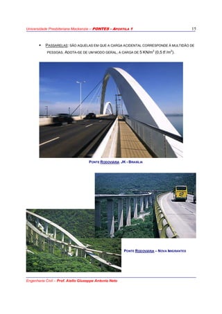 Universidade Presbiteriana Mackenzie – PONTES - APOSTILA 1
Engenharia Civil – Prof. Aiello Giuseppe Antonio Neto
15
PASSARELAS: SÃO AQUELAS EM QUE A CARGA ACIDENTAL CORRESPONDE À MULTIDÃO DE
PESSOAS. ADOTA-SE DE UM MODO GERAL, A CARGA DE 5 KN/m2
(0,5 tf /m2
).
PONTE RODOVIÁRIA JK - BRASÍLIA
PONTE RODOVIÁRIA – NOVA IMIGRANTES
 