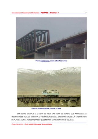 Universidade Presbiteriana Mackenzie – PONTES - APOSTILA 1
Engenharia Civil – Prof. Aiello Giuseppe Antonio Neto
17
VIADUTO FERROVIÁRIO EM KUNLUN - CHINA
UM OUTRO EXEMPLO É A LINHA DE TREM MAIS ALTA DO MUNDO, QUE ATRAVESSA AS
MONTANHAS DE KUNLUN, NA CHINA. O TREM GOLMUD-LHASA CIRCULARÁ EM 2007, A 4.767 METROS
DE ALTURA. A LINHA PERCORRERÁ 550 QUILÔMETROS ENTRE MONTANHAS GELADAS.
PONTE FERROVIÁRIA SOBRE O RIO TOCANTINS
 