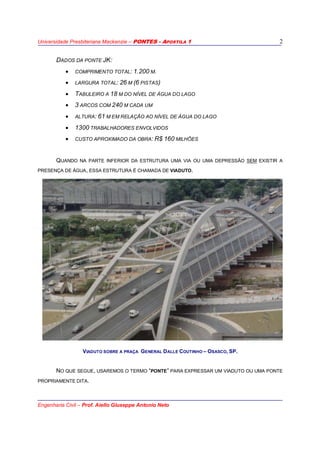 Universidade Presbiteriana Mackenzie – PONTES - APOSTILA 1
Engenharia Civil – Prof. Aiello Giuseppe Antonio Neto
2
DADOS DA PONTE JK:
• COMPRIMENTO TOTAL: 1.200 M.
• LARGURA TOTAL: 26 M (6 PISTAS)
• TABULEIRO A 18 M DO NÍVEL DE ÁGUA DO LAGO
• 3 ARCOS COM 240 M CADA UM
• ALTURA: 61 M EM RELAÇÃO AO NÍVEL DE ÁGUA DO LAGO
• 1300 TRABALHADORES ENVOLVIDOS
• CUSTO APROXIMADO DA OBRA: R$ 160 MILHÕES
QUANDO NA PARTE INFERIOR DA ESTRUTURA UMA VIA OU UMA DEPRESSÃO SEM EXISTIR A
PRESENÇA DE ÁGUA, ESSA ESTRUTURA É CHAMADA DE VIADUTO.
VIADUTO SOBRE A PRAÇA GENERAL DALLE COUTINHO – OSASCO, SP.
NO QUE SEGUE, USAREMOS O TERMO “PONTE” PARA EXPRESSAR UM VIADUTO OU UMA PONTE
PROPRIAMENTE DITA.
 