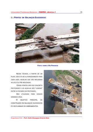 Universidade Presbiteriana Mackenzie – PONTES - APOSTILA 1
Engenharia Civil – Prof. Aiello Giuseppe Antonio Neto
28
E-) PONTES EM BALANÇOS SUCESSIVOS:
NESSA TÉCNICA, A PARTIR DE UM
PILAR, EXECUTA-SE ALTERNADAMENTE PARA
CADA LADO, ADUELAS QUE SÃO MOLDADAS
IN-LOCO OU PRÉ-MOLDADAS.
ESSAS PONTES SÃO EM CONCRETO
PROTENDIDO E AS ADUELAS SÃO “LIGADAS”
ENTRE SI POR MEIO DA PROTENSÃO.
SÃO UTILIZADAS PARA VENCER
GRANDES VÃOS.
O OBJETIVO PRINCIPAL DA
CONSTRUÇÃO EM BALANÇOS SUCESSIVOS
É O DE ELIMINAR OS CIMBRAMENTOS.
PONTE SOBRE O RIO PINHEIROS
 