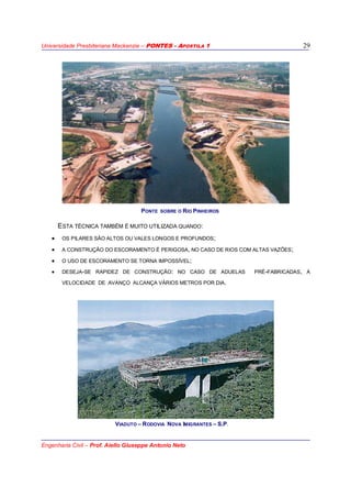 Universidade Presbiteriana Mackenzie – PONTES - APOSTILA 1
Engenharia Civil – Prof. Aiello Giuseppe Antonio Neto
29
ESTA TÉCNICA TAMBÉM É MUITO UTILIZADA QUANDO:
• OS PILARES SÃO ALTOS OU VALES LONGOS E PROFUNDOS;
• A CONSTRUÇÃO DO ESCORAMENTO É PERIGOSA, NO CASO DE RIOS COM ALTAS VAZÕES;
• O USO DE ESCORAMENTO SE TORNA IMPOSSÍVEL;
• DESEJA-SE RAPIDEZ DE CONSTRUÇÃO: NO CASO DE ADUELAS PRÉ-FABRICADAS, A
VELOCIDADE DE AVANÇO ALCANÇA VÁRIOS METROS POR DIA.
VIADUTO – RODOVIA NOVA IMIGRANTES – S.P.
PONTE SOBRE O RIO PINHEIROS
 