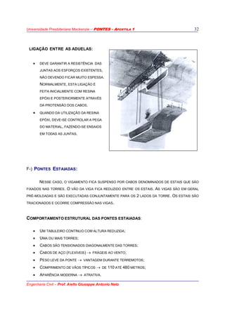 Universidade Presbiteriana Mackenzie – PONTES - APOSTILA 1
Engenharia Civil – Prof. Aiello Giuseppe Antonio Neto
32
LIGAÇÃO ENTRE AS ADUELAS:
• DEVE GARANTIR A RESISTÊNCIA DAS
JUNTAS AOS ESFORÇOS EXISTENTES,
NÃO DEVENDO FICAR MUITO ESPESSA.
NORMALMENTE, ESTA LIGAÇÃO É
FEITA INICIALMENTE COM RESINA
EPÓXI E POSTERIORMENTE ATRAVÉS
DA PROTENSÃO DOS CABOS.
• QUANDO DA UTILIZAÇÃO DA RESINA
EPÓXI, DEVE-SE CONTROLAR A PEGA
DO MATERIAL, FAZENDO-SE ENSAIOS
EM TODAS AS JUNTAS.
F-) PONTES ESTAIADAS:
NESSE CASO, O VIGAMENTO FICA SUSPENSO POR CABOS DENOMINADOS DE ESTAIS QUE SÃO
FIXADOS NAS TORRES. O VÃO DA VIGA FICA REDUZIDO ENTRE OS ESTAIS. AS VIGAS SÃO EM GERAL
PRÉ-MOLDADAS E SÃO EXECUTADAS CONJUNTAMENTE PARA OS 2 LADOS DA TORRE. OS ESTAIS SÃO
TRACIONADOS E OCORRE COMPRESSÃO NAS VIGAS.
COMPORTAMENTO ESTRUTURAL DAS PONTES ESTAIADAS:
• UM TABULEIRO CONTÍNUO COM ALTURA REDUZIDA;
• UMA OU MAIS TORRES;
• CABOS SÃO TENSIONADOS DIAGONALMENTE DAS TORRES;
• CABOS DE AÇO (FLEXÍVEIS) → FRÁGEIS AO VENTO;
• PESO LEVE DA PONTE → VANTAGEM DURANTE TERREMOTOS;
• COMPRIMENTO DE VÃOS TÍPICOS → DE 110 ATÉ 480 METROS;
• APARÊNCIA MODERNA → ATRATIVA.
 
