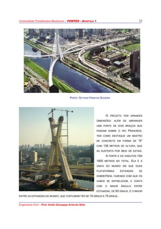 Universidade Presbiteriana Mackenzie – PONTES - APOSTILA 1
Engenharia Civil – Prof. Aiello Giuseppe Antonio Neto
33
O PROJETO TEM GRANDES
DIMENSÕES: ALÉM DE ABRANGER
UMA PONTE DE DOIS BRAÇOS QUE
PASSAM SOBRE O RIO PINHEIROS,
TEM COMO DESTAQUE UM MASTRO
DE CONCRETO EM FORMA DE "X"
COM 138 METROS DE ALTURA, QUE
AS SUSTENTA POR MEIO DE ESTAIS.
A PONTE E OS VIADUTOS TÊM
1600 METROS NO TOTAL. ELA É A
ÚNICA DO MUNDO EM QUE DUAS
PLATAFORMAS ESTAIADAS SE
SOBREPÕEM, FAZENDO COM QUE OS
CABOS SE ENTRELACEM, E CONTA
COM O MAIOR ÂNGULO ENTRE
ESTAIADAS, DE 60 GRAUS, É O MAIOR
ENTRE AS ESTAIADAS DO MUNDO, QUE COSTUMAM TER DE 10 GRAUS A 15 GRAUS..
PONTE OCTAVIO FRIAS DE OLIVEIRA
 