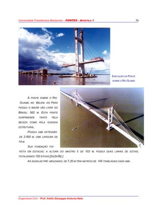 Universidade Presbiteriana Mackenzie – PONTES - APOSTILA 1
Engenharia Civil – Prof. Aiello Giuseppe Antonio Neto
36
A PONTE SOBRE O RIO
GUAMÁ, NO BELÉM DO PARÁ
POSSUI O MAIOR VÃO LIVRE DO
BRASIL: 582 M. ESTA PONTE
SURPREENDE TANTO PELA
BELEZA COMO PELA OUSADIA
ESTRUTURAL.
POSSUI UMA EXTENSÃO
DE 2.000 M, UMA LARGURA DE
14 M.
SUA FUNDAÇÃO FOI
FEITA EM ESTACAS; A ALTURA DO MASTRO É DE 102 M; POSSUI DUAS LINHAS DE ESTAIS,
TOTALIZANDO 152 ESTAIS [2X(2X38).]
AS ADUELAS PRÉ -MOLDADAS DE 7,20 M TÊM UM PESO DE 145 TONELADAS CADA UMA.
EXECUÇÃO DA PONTE
SOBRE O RIO GUAMÁ
 