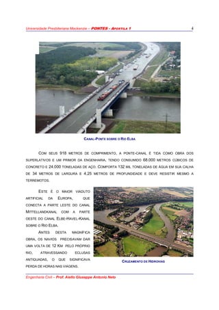Universidade Presbiteriana Mackenzie – PONTES - APOSTILA 1
Engenharia Civil – Prof. Aiello Giuseppe Antonio Neto
4
CANAL-PONTE SOBRE O RIO ELBA
COM SEUS 918 METROS DE COMPRIMENTO, A PONTE-CANAL É TIDA COMO OBRA DOS
SUPERLATIVOS E UM PRIMOR DA ENGENHARIA, TENDO CONSUMIDO 68.000 METROS CÚBICOS DE
CONCRETO E 24.000 TONELADAS DE AÇO. COMPORTA 132 MIL TONELADAS DE ÁGUA EM SUA CALHA
DE 34 METROS DE LARGURA E 4,25 METROS DE PROFUNDIDADE E DEVE RESISTIR MESMO A
TERREMOTOS.
ESTE É O MAIOR VIADUTO
ARTIFICIAL DA EUROPA, QUE
CONECTA A PARTE LESTE DO CANAL
MITTELLANDKANAL COM A PARTE
OESTE DO CANAL ELBE-HAVEL-KANAL
SOBRE O RIO ELBA.
ANTES DESTA MAGNÍFICA
OBRA, OS NAVIOS PRECISAVAM DAR
UMA VOLTA DE 12 KM PELO PRÓPRIO
RIO, ATRAVESSANDO ECLUSAS
ANTIQUADAS, O QUE SIGNIFICAVA
PERDA DE HORAS NAS VIAGENS.
CRUZAMENTO DE HIDROVIAS
 