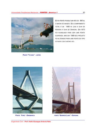 Universidade Presbiteriana Mackenzie – PONTES - APOSTILA 1
Engenharia Civil – Prof. Aiello Giuseppe Antonio Neto
40
EESSTTAA PPOONNTTEE PPOOSSSSUUII UUMM VVÃÃOO DE 890 M,
O MAIOR DO MUNDO. SEU COMPRIMENTO
TOTAL É DE 1490 M. LIGA A ILHA DE
HONSHU À ILHA DE SHIKOKU. EM 1973
FOI PLANEJADA PARA SER UMA PONTE
SUSPENSA, MAS EM 1989 SEU PROJETO
FOI ALTERADO PARA UMA PONTE DO TIPO
ESTAIADA COM O MESMO VÃO .
PONTE “TATARA” – JAPÃO
PONTE ´FARO´ - DINAMARCA PONTE “BARRIOS LUNA” - ESPANHA
 
