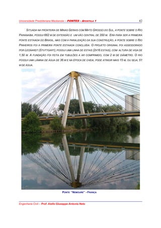 Universidade Presbiteriana Mackenzie – PONTES - APOSTILA 1
Engenharia Civil – Prof. Aiello Giuseppe Antonio Neto
42
SITUADA NA FRONTEIRA DE MINAS GERAIS COM MATO GROSSO DO SUL, A PONTE SOBRE O RIO
PARANAÍBA, POSSUI 662 M DE EXTENSÃO E UM VÃO CENTRAL DE 350 M. ERA PARA SER A PRIMEIRA
PONTE ESTAIADA DO BRASIL, MAS COM A PARALIZAÇÃO DA SUA CONSTRUÇÃO, A PONTE SOBRE O RIO
PINHEIROS FOI A PRIMEIRA PONTE ESTAIADA CONCLUÍDA. O PROJETO ORIGINAL FOI ASSESSORADO
POR LEONARDT (STUTTGART); POSSUI UMA LINHA DE ESTAIS (2X16 ESTAIS), COM ALTURA DE VIGA DE
1,50 M. A FUNDAÇÃO FOI FEITA EM TUBULÕES A AR COMPRIMIDO, COM 2 M DE DIÂMETRO. O RIO
POSSUI UMA LÂMINA DE ÁGUA DE 36 M E NA ÉPOCA DE CHEIA, PODE ATINGIR MAIS 15 M, OU SEJA, 51
M DE ÁGUA.
PONTE “NEMOURS” - FRANÇA
 