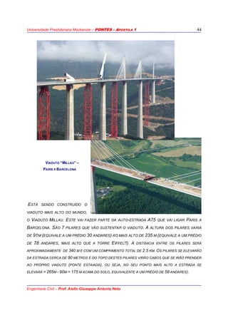 Universidade Presbiteriana Mackenzie – PONTES - APOSTILA 1
Engenharia Civil – Prof. Aiello Giuseppe Antonio Neto
44
VIADUTO “MILLAU” –
PARIS X BARCELONA
ESTÁ SENDO CONSTRUÍDO O
VIADUTO MAIS ALTO DO MUNDO,
O VIADUTO MILLAU. ESTE VAI FAZER PARTE DA AUTO-ESTRADA A75 QUE VAI LIGAR PARIS A
BARCELONA. SÃO 7 PILARES QUE VÃO SUSTENTAR O VIADUTO. A ALTURA DOS PILARES VARIA
DE 91M (EQUIVALE A UM PRÉDIO 30 ANDARES) AO MAIS ALTO DE 235 M (EQUIVALE A UM PRÉDIO
DE 78 ANDARES, MAIS ALTO QUE A TORRE EIFFEL!!). A DISTÂNCIA ENTRE OS PILARES SERÁ
APROXIMADAMENTE DE 340 M E COM UM COMPRIMENTO TOTAL DE 2.5 KM. OS PILARES SE ELEVARÃO
DA ESTRADA CERCA DE 90 METROS E DO TOPO DESTES PILARES VIRÃO CABOS QUE SE IRÃO PRENDER
AO PRÓPRIO VIADUTO (PONTE ESTAIADA), OU SEJA, NO SEU PONTO MAIS ALTO A ESTRADA SE
ELEVARÁ = 265M - 90M = 175 M ACIMA DO SOLO, EQUIVALENTE A UM PRÉDIO DE 58 ANDARES).
 