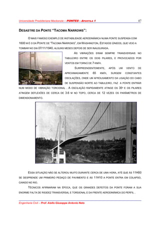 Universidade Presbiteriana Mackenzie – PONTES - APOSTILA 1
Engenharia Civil – Prof. Aiello Giuseppe Antonio Neto
47
DESASTRE DA PONTE “TACOMA NARROWS”:
O MAIS FAMOSO EXEMPLO DE INSTABILIDADE AERODINÂMICA NUMA PONTE SUSPENSA COM
1600 M É O DA PONTE DE “TACOMA NARROWS”, EM WASHINGTON, ESTADOS UNIDOS, QUE VEIO A
TOMBAR NO DIA 07/11/1940, ALGUNS MESES DEPOIS DE SER INAUGURADA.
AS VIBRAÇÕES ERAM SEMPRE TRANSVERSAIS NO
TABULEIRO ENTRE OS DOIS PILARES, E PROVOCADOS POR
VENTOS EM TORNO DE 7 KM/H.
SURPREENDENTEMENTE, APÓS UM VENTO DE
APROXIMADAMENTE 65 KM/H, SURGEM CONSTANTES
OSCILAÇÕES, ONDE UM AFROUXAMENTO DA LIGAÇÃO DO CABO
DE SUSPENSÃO NORTE AO TABULEIRO, FAZ A PONTE ENTRAR
NUM MODO DE VIBRAÇÃO TORCIONAL . A OSCILAÇÃO RAPIDAMENTE ATINGE OS 35º E OS PILARES
ATINGEM DEFLEXÕES DE CERCA DE 3.6 M NO TOPO, CERCA DE 12 VEZES OS PARÂMETROS DE
DIMENSIONAMENTO.
ESSA SITUAÇÃO NÃO SE ALTEROU MUITO DURANTE CERCA DE UMA HORA, ATÉ QUE ÀS 11H00
SE DESPRENDE UM PRIMEIRO PEDAÇO DE PAVIMENTO E ÀS 11H10 A PONTE ENTRA EM COLAPSO,
CAINDO NO RIO.
TÉCNICOS AFIRMARAM NA ÉPOCA, QUE OS GRANDES DEFEITOS DA PONTE FORAM A SUA
ENORME FALTA DE RIGIDEZ TRANSVERSAL E TORSIONAL E DA FRENTE AERODINÂMICA DO PERFIL .
 