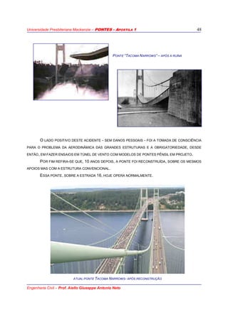 Universidade Presbiteriana Mackenzie – PONTES - APOSTILA 1
Engenharia Civil – Prof. Aiello Giuseppe Antonio Neto
48
PONTE “TACOMA NARROWS” – APÓS A RUÍNA
O LADO POSITIVO DESTE ACIDENTE - SEM DANOS PESSOAIS - FOI A TOMADA DE CONSCIÊNCIA
PARA O PROBLEMA DA AERODINÂMICA DAS GRANDES ESTRUTURAS E A OBRIGATORIEDADE, DESDE
ENTÃO, EM FAZER ENSAIOS EM TÚNEL DE VENTO COM MODELOS DE PONTES PÊNSIL EM PROJETO.
POR FIM REFIRA-SE QUE, 10 ANOS DEPOIS, A PONTE FOI RECONSTRUÍDA, SOBRE OS MESMOS
APOIOS MAS COM A ESTRUTURA CONVENCIONAL.
ESSA PONTE, SOBRE A ESTRADA 16, HOJE OPERA NORMALMENTE.
ATUAL PONTE TACOMA NARROWS- APÓS RECONSTRUÇÃO
 