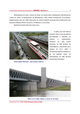 Universidade Presbiteriana Mackenzie – PONTES - APOSTILA 1
Engenharia Civil – Prof. Aiello Giuseppe Antonio Neto
5
DEPENDENDO DO NÍVEL D’ÁGUA NO ELBA, OS NAVIOS MAIS CARREGADOS PRECISAVAM SE
LIVRAR DE PARTE DA MERCADORIA EM MAGDEBURG, PARA PODER PROSSEGUIR. ATUALMENTE,
EMBARCAÇÕES COM ATÉ 1350 TONELADAS DE CARGA PODERÃO NAVEGAR SEM INTERRUPÇÃO DAS
BACIAS DO WESER E RUHR, NO OESTE, ATÉ BERLIM, E VICE-VERSA.
DEMOROU 5 ANOS PARA SER CONCLUÍDO.
A OBRA, QUE TEM TRÁFICO
DURANTE TODO O ANO DE BARCOS
MOTORIZADOS E MANUAIS, DE
CARGAS E PASSAGEIROS,
CONSISTE DE UMA PONTE
PRINCIPAL DE 228 METROS DE
COMPRIMENTO, CONSTRUÍDA EM 3
SEÇÕES DE 57.1, 106.2 E
57.1METROS RESPECTIVAMENTE E
DE UM ENORME CANAL DE
APROXIMAÇÃO DE 690 METROS
DIVIDIDO EM 16 SEÇÕES.
PONTE CUJA FORMA LEMBRA O CASCO DE UM NAVIO
PONTE SOBRE O RIO ELBA – UMA ATRAÇÃO TURÍSTICA
 