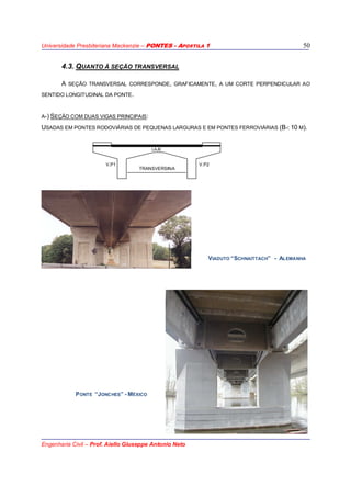Universidade Presbiteriana Mackenzie – PONTES - APOSTILA 1
Engenharia Civil – Prof. Aiello Giuseppe Antonio Neto
50
4.3. QUANTO À SEÇÃO TRANSVERSAL
A SEÇÃO TRANSVERSAL CORRESPONDE, GRAFICAMENTE, A UM CORTE PERPENDICULAR AO
SENTIDO LONGITUDINAL DA PONTE.
A-) SEÇÃO COM DUAS VIGAS PRINCIPAIS:
USADAS EM PONTES RODOVIÁRIAS DE PEQUENAS LARGURAS E EM PONTES FERROVIÁRIAS (B< 10 M).
LAJE
V.P1
TRANSVERSINA
V.P2
PONTE “JONCHES” - MÉXICO
VIADUTO “SCHNAITTACH” - ALEMANHA
 