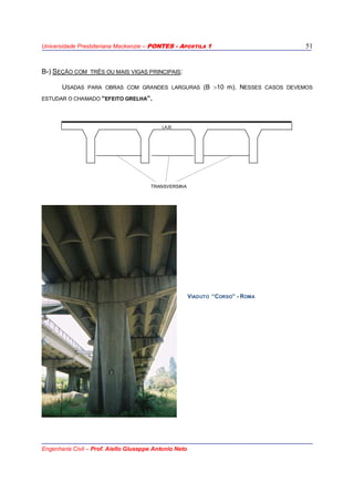 Universidade Presbiteriana Mackenzie – PONTES - APOSTILA 1
Engenharia Civil – Prof. Aiello Giuseppe Antonio Neto
51
B-) SEÇÃO COM TRÊS OU MAIS VIGAS PRINCIPAIS:
USADAS PARA OBRAS COM GRANDES LARGURAS (B >10 m). NESSES CASOS DEVEMOS
ESTUDAR O CHAMADO “EFEITO GRELHA”.
LAJE
TRANSVERSINA
VIADUTO “CORSO” - ROMA
 