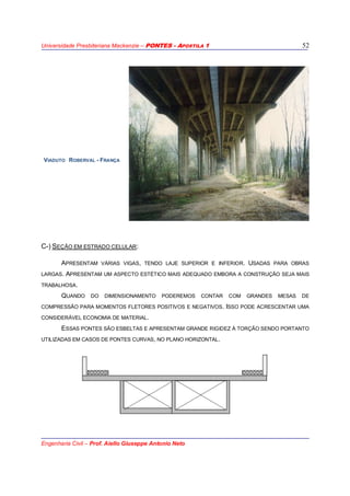 Universidade Presbiteriana Mackenzie – PONTES - APOSTILA 1
Engenharia Civil – Prof. Aiello Giuseppe Antonio Neto
52
VIADUTO ROBERVAL - FRANÇA
C-) SEÇÃO EM ESTRADO CELULAR:
APRESENTAM VÁRIAS VIGAS, TENDO LAJE SUPERIOR E INFERIOR. USADAS PARA OBRAS
LARGAS. APRESENTAM UM ASPECTO ESTÉTICO MAIS ADEQUADO EMBORA A CONSTRUÇÃO SEJA MAIS
TRABALHOSA.
QUANDO DO DIMENSIONAMENTO PODEREMOS CONTAR COM GRANDES MESAS DE
COMPRESSÃO PARA MOMENTOS FLETORES POSITIVOS E NEGATIVOS. ISSO PODE ACRESCENTAR UMA
CONSIDERÁVEL ECONOMIA DE MATERIAL.
ESSAS PONTES SÃO ESBELTAS E APRESENTAM GRANDE RIGIDEZ À TORÇÃO SENDO PORTANTO
UTILIZADAS EM CASOS DE PONTES CURVAS, NO PLANO HORIZONTAL.
 