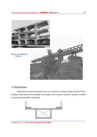Universidade Presbiteriana Mackenzie – PONTES - APOSTILA 1
Engenharia Civil – Prof. Aiello Giuseppe Antonio Neto
53
D-) SEÇÃO CAIXÃO:
APRESENTAM 2 VIGAS PRINCIPAIS COM LAJE SUPERIOR E INFERIOR. ESSAS SEÇÕES TÊM AS
MESMAS CARACTERÍSTICAS DAS SEÇÕES CELULARES E SÃO USADAS, EM GERAL, QUANDO TIVERMOS
LARGURAS RELATIVAMENTE PEQUENAS.
PONTE “SAINT MAURICE”
FRANÇA
 