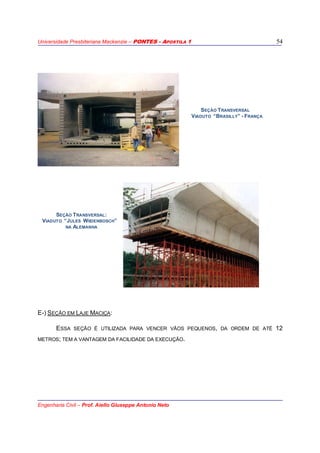 Universidade Presbiteriana Mackenzie – PONTES - APOSTILA 1
Engenharia Civil – Prof. Aiello Giuseppe Antonio Neto
54
SEÇÃO TRANSVERSAL
VIADUTO “BRASILLY” - FRANÇA
SEÇÃO TRANSVERSAL:
VIADUTO “JULES WIIDENBOSCH”
NA ALEMANHA
E-) SEÇÃO EM LAJE MACIÇA:
ESSA SEÇÃO É UTILIZADA PARA VENCER VÃOS PEQUENOS, DA ORDEM DE ATÉ 12
METROS; TEM A VANTAGEM DA FACILIDADE DA EXECUÇÃO.
 