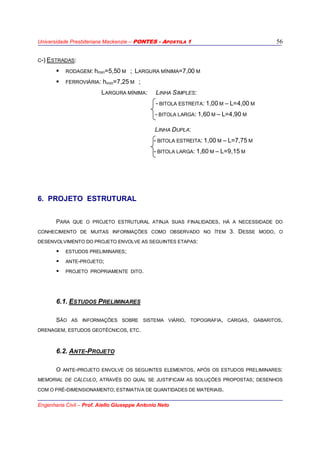 Universidade Presbiteriana Mackenzie – PONTES - APOSTILA 1
Engenharia Civil – Prof. Aiello Giuseppe Antonio Neto
56
C-) ESTRADAS:
RODAGEM: hmin=5,50 M ; LARGURA MÍNIMA=7,00 M
FERROVIÁRIA: hmin=7,25 M ;
LARGURA MÍNIMA: LINHA SIMPLES:
- BITOLA ESTREITA: 1,00 M – L=4,00 M
- BITOLA LARGA: 1,60 M – L=4,90 M
LINHA DUPLA:
- BITOLA ESTREITA: 1,00 M – L=7,75 M
- BITOLA LARGA: 1,60 M – L=9,15 M
6. PROJETO ESTRUTURAL
PARA QUE O PROJETO ESTRUTURAL ATINJA SUAS FINALIDADES, HÁ A NECESSIDADE DO
CONHECIMENTO DE MUITAS INFORMAÇÕES COMO OBSERVADO NO ÍTEM 3. DESSE MODO, O
DESENVOLVIMENTO DO PROJETO ENVOLVE AS SEGUINTES ETAPAS:
ESTUDOS PRELIMINARES;
ANTE-PROJETO;
PROJETO PROPRIAMENTE DITO.
6.1. ESTUDOS PRELIMINARES
SÃO AS INFORMAÇÕES SOBRE SISTEMA VIÁRIO, TOPOGRAFIA, CARGAS, GABARITOS,
DRENAGEM, ESTUDOS GEOTÉCNICOS, ETC.
6.2. ANTE-PROJETO
O ANTE-PROJETO ENVOLVE OS SEGUINTES ELEMENTOS, APÓS OS ESTUDOS PRELIMINARES:
MEMORIAL DE CÁLCULO, ATRAVÉS DO QUAL SE JUSTIFICAM AS SOLUÇÕES PROPOSTAS; DESENHOS
COM O PRÉ-DIMENSIONAMENTO; ESTIMATIVA DE QUANTIDADES DE MATERIAIS.
 