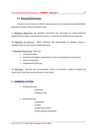 Universidade Presbiteriana Mackenzie – PONTES - APOSTILA 1
Engenharia Civil – Prof. Aiello Giuseppe Antonio Neto
57
6.3. PROJETO ESTRUTURAL
O PROJETO ESTRUTURAL SE CONSTITUI NUM CONJUNTO DE DOCUMENTOS QUE PERMITIRÃO A
EXECUÇÃO DA OBRA. ESSES DOCUMENTOS SÃO:
A-) MEMORIAL DESCRITIVO: NO MEMORIAL DESCRITIVO SÃO RELATADAS AS CARACTERÍSTICAS
GEOMÉTRICAS DA OBRA, O ESQUEMA ESTRUTURAL E A JUSTIFICATIVA TÉCNICA DA SOLUÇÃO FINAL.
B-) MEMORIAL DE CÁLCULO: NESTE MEMORIAL SÃO MENCIONADAS AS NORMAS USADAS E
APRESENTADOS OS CÁLCULOS DE FORMA MINUCIOSA.
C-) DESENHOS EXECUTIVOS: SÃO ELES:
LOCAÇÃO DA OBRA;
DESENHOS DE FÔRMAS E ARMAÇÕES DE TODOS OS ELEMENTOS DA ESTRUTURA;
FASES DE EXECUÇÃO;
CIMBRAMENTOS ESPECIAIS.
D-) MATERIAIS: DEVERÃO SER RELACIONADOS TODOS OS MATERIAIS A SEREM UTILIZADOS NA
CONSTRUÇÃO, BEM COMO AS QUANTIDADES DE MATERIAIS.
7. NOMENCLATURA
SUPERESTRUTURA:
- DESENHOS
- NOMENCLATURA
INFRAESTRUTURA:
- FUNDAÇÕES
- PILARES
- APARELHOS DE APOIO
- ESTRUTURAS DE CONTENÇÃO
 