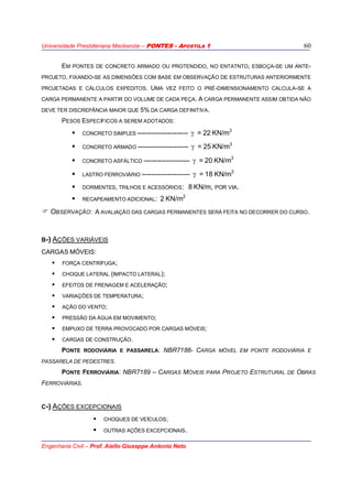 Universidade Presbiteriana Mackenzie – PONTES - APOSTILA 1
Engenharia Civil – Prof. Aiello Giuseppe Antonio Neto
60
EM PONTES DE CONCRETO ARMADO OU PROTENDIDO, NO ENTATNTO, ESBOÇA-SE UM ANTE-
PROJETO, FIXANDO-SE AS DIMENSÕES COM BASE EM OBSERVAÇÃO DE ESTRUTURAS ANTERIORMENTE
PROJETADAS E CÁLCULOS EXPEDITOS. UMA VEZ FEITO O PRÉ-DIMENSIONAMENTO CALCULA-SE A
CARGA PERMANENTE A PARTIR DO VOLUME DE CADA PEÇA. A CARGA PERMANENTE ASSIM OBTIDA NÃO
DEVE TER DISCREPÂNCIA MAIOR QUE 5% DA CARGA DEFINITIVA.
PESOS ESPECÍFICOS A SEREM ADOTADOS:
CONCRETO SIMPLES ---------------------- γ = 22 KN/m3
CONCRETO ARMADO ---------------------- γ = 25 KN/m3
CONCRETO ASFÁLTICO -------------------- γ = 20 KN/m3
LASTRO FERROVIÁRIO --------------------- γ = 18 KN/m3
DORMENTES, TRILHOS E ACESSÓRIOS: 8 KN/m, POR VIA.
RECAPEAMENTO ADICIONAL: 2 KN/m2
OBSERVAÇÃO: A AVALIAÇÃO DAS CARGAS PERMANENTES SERÁ FEITA NO DECORRER DO CURSO.
B-) AÇÕES VARIÁVEIS
CARGAS MÓVEIS:
FORÇA CENTRÍFUGA;
CHOQUE LATERAL (IMPACTO LATERAL);
EFEITOS DE FRENAGEM E ACELERAÇÃO;
VARIAÇÕES DE TEMPERATURA;
AÇÃO DO VENTO;
PRESSÃO DA ÁGUA EM MOVIMENTO;
EMPUXO DE TERRA PROVOCADO POR CARGAS MÓVEIS;
CARGAS DE CONSTRUÇÃO.
PONTE RODOVIÁRIA E PASSARELA: NBR7188- CARGA MÓVEL EM PONTE RODOVIÁRIA E
PASSARELA DE PEDESTRES.
PONTE FERROVIÁRIA: NBR7189 – CARGAS MÓVEIS PARA PROJETO ESTRUTURAL DE OBRAS
FERROVIÁRIAS.
C-) AÇÕES EXCEPCIONAIS
CHOQUES DE VEÍCULOS;
OUTRAS AÇÕES EXCEPCIONAIS.
 