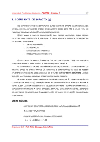 Universidade Presbiteriana Mackenzie – PONTES - APOSTILA 1
Engenharia Civil – Prof. Aiello Giuseppe Antonio Neto
67
9. COEFICIENTE DE IMPACTO (ϕ)
NO ESTUDO ESTÁTICO DAS ESTRUTURAS SUPÕE-SE QUE AS CARGAS SEJAM APLICADAS DE
MANEIRA QUE SUA INTENSIDADE CRESÇA GRADUALMENTE DESDE ZERO ATÉ O VALOR FINAL, AO
PASSO QUE AS CARGAS MÓVEIS SÃO APLICADAS BRUSCAMENTE.
DESTE MODO A SIMPLES CONSIDERAÇÃO DAS CARGAS ACIDENTAIS, COMO CARGAS
ESTÁTICAS, NÃO CORRESPONDE À REALIDADE. A CARGA ACIDENTAL PROVOCA OSCILAÇÕES NA
ESTRUTURA, CAUSADAS POR:
- JUNTAS NOS TRILHOS;
- AÇÃO DE MOLAS;
- EXCENTRICIDADES NAS RODAS;
- IRREGULARIDADES NA PISTA, ETC.
O COEFICIENTE DE IMPACTO É UM FATOR QUE PROCURA LEVAR EM CONTA ESSE CONJUNTO
DE INFLUÊNCIAS QUE TORNAM A CARGA ACIDENTAL UMA CARGA DINÂMICA.
O ESTUDO DESSAS CAUSAS É EXTREMAMENTE DIFÍCIL; NA PRÁTICA, LEVAMOS EM CONTA O
IMPACTO, DANDO ÀS CARGAS MÓVEIS UM ACRÉSCIMO E CONSIDERANDO-SE COMO SE FOSSEM
APLICADAS ESTATICAMENTE. ESSE ACRÉSCIMO É O CHAMADO DE COEFICIENTE DE IMPACTO (ϕ) PELO
QUAL SÃO MULTIPLICADAS AS CARGAS ACIDENTAIS COM A AÇÃO DINÂMICA.
ALGUMAS NORMAS, COMO A FRANCESA, LEVAM EM CONSIDERAÇÃO PARA A OBTENÇÃO DO
COEFICIENTE DE IMPACTO (ϕ) A RELAÇÃO ENTRE A CARGA PERMANENTE E ACIDENTAL MÁXIMA. A
NORMA SUECA LEVA EM CONSIDERAÇÃO A VELOCIDADE DO TREM; OUTRAS LEVAM EM CONTA A
ESPESSURA DO PAVIMENTO. A NORMA BRASILEIRA SIMPLIFOU EXTRAORDINARIAMENTE A OBTENÇÃO
DO COEFICIENTE DE IMPACTO, QUE É DADO EM FUNÇÃO DO VÃO l E DA UTILIZAÇÃO (RODOVIÁRIA OU
FERROVIÁRIA).
EFEITO DINÂMICO:
COEFICIENTE DE IMPACTO OU COEFICIENTE DE AMPLIFICAÇÃO DINÂMICA: ϕ
FDINÂMICO = ϕ X FESTÁTICO
ELEMENTOS ESTRUTURAIS DE OBRAS RODOVIÁRIAS:
ϕ = 1,4 – 0,007x L ≥ 1,00
 