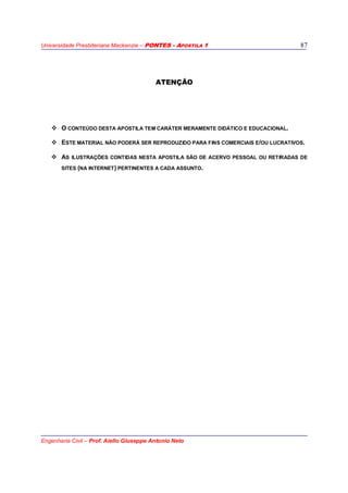 Universidade Presbiteriana Mackenzie – PONTES - APOSTILA 1
Engenharia Civil – Prof. Aiello Giuseppe Antonio Neto
87
ATENÇÃO
O CONTEÚDO DESTA APOSTILA TEM CARÁTER MERAMENTE DIDÁTICO E EDUCACIONAL.
ESTE MATERIAL NÃO PODERÁ SER REPRODUZIDO PARA FINS COMERCIAIS E/OU LUCRATIVOS.
AS ILUSTRAÇÕES CONTIDAS NESTA APOSTILA SÃO DE ACERVO PESSOAL OU RETIRADAS DE
SITES (NA INTERNET) PERTINENTES A CADA ASSUNTO.
 