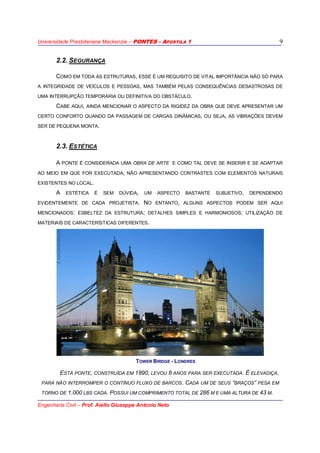Universidade Presbiteriana Mackenzie – PONTES - APOSTILA 1
Engenharia Civil – Prof. Aiello Giuseppe Antonio Neto
9
2.2. SEGURANÇA
COMO EM TODA AS ESTRUTURAS, ESSE É UM REQUISITO DE VITAL IMPORTÂNCIA NÃO SÓ PARA
A INTEGRIDADE DE VEÍCULOS E PESSOAS, MAS TAMBÉM PELAS CONSEQUÊNCIAS DESASTROSAS DE
UMA INTERRUPÇÃO TEMPORÁRIA OU DEFINITIVA DO OBSTÁCULO.
CABE AQUI, AINDA MENCIONAR O ASPECTO DA RIGIDEZ DA OBRA QUE DEVE APRESENTAR UM
CERTO CONFORTO QUANDO DA PASSAGEM DE CARGAS DINÂMICAS, OU SEJA, AS VIBRAÇÕES DEVEM
SER DE PEQUENA MONTA.
2.3. ESTÉTICA
A PONTE É CONSIDERADA UMA OBRA DE ARTE E COMO TAL DEVE SE INSERIR E SE ADAPTAR
AO MEIO EM QUE FOR EXECUTADA, NÃO APRESENTANDO CONTRASTES COM ELEMENTOS NATURAIS
EXISTENTES NO LOCAL.
A ESTÉTICA É SEM DÚVIDA, UM ASPECTO BASTANTE SUBJETIVO, DEPENDENDO
EVIDENTEMENTE DE CADA PROJETISTA. NO ENTANTO, ALGUNS ASPECTOS PODEM SER AQUI
MENCIONADOS: ESBELTEZ DA ESTRUTURA; DETALHES SIMPLES E HARMONIOSOS; UTILIZAÇÃO DE
MATERIAIS DE CARACTERÍSTICAS DIFERENTES.
TOWER BRIDGE - LONDRES
ESTA PONTE, CONSTRUÍDA EM 1890, LEVOU 8 ANOS PARA SER EXECUTADA. É ELEVADIÇA,
PARA NÃO INTERROMPER O CONTÍNUO FLUXO DE BARCOS. CADA UM DE SEUS “BRAÇOS” PESA EM
TORNO DE 1.000 LBS CADA. POSSUI UM COMPRIMENTO TOTAL DE 286 M E UMA ALTURA DE 43 M.
 
