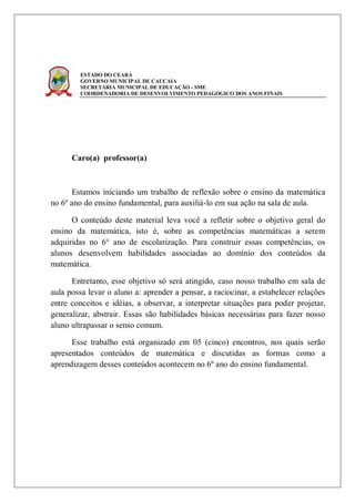 ESTADO DO CEARÁ
        GOVERNO MUNICIPAL DE CAUCAIA
        SECRETARIA MUNICIPAL DE EDUCAÇÃO - SME
        COORDENADORIA DE DESENVOLVIMENTO PEDAGÓGICO DOS ANOS FINAIS




      Caro(a) professor(a)



      Estamos iniciando um trabalho de reflexão sobre o ensino da matemática
no 6º ano do ensino fundamental, para auxiliá-lo em sua ação na sala de aula.

      O conteúdo deste material leva você a refletir sobre o objetivo geral do
ensino da matemática, isto é, sobre as competências matemáticas a serem
adquiridas no 6° ano de escolarização. Para construir essas competências, os
alunos desenvolvem habilidades associadas ao domínio dos conteúdos da
matemática.

      Entretanto, esse objetivo só será atingido, caso nosso trabalho em sala de
aula possa levar o aluno a: aprender a pensar, a raciocinar, a estabelecer relações
entre conceitos e idéias, a observar, a interpretar situações para poder projetar,
generalizar, abstrair. Essas são habilidades básicas necessárias para fazer nosso
aluno ultrapassar o senso comum.

      Esse trabalho está organizado em 05 (cinco) encontros, nos quais serão
apresentados conteúdos de matemática e discutidas as formas como a
aprendizagem desses conteúdos acontecem no 6º ano do ensino fundamental.
 