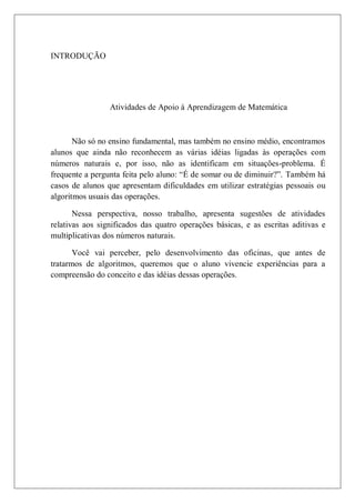 INTRODUÇÃO




                 Atividades de Apoio à Aprendizagem de Matemática



       Não só no ensino fundamental, mas também no ensino médio, encontramos
alunos que ainda não reconhecem as várias idéias ligadas às operações com
números naturais e, por isso, não as identificam em situações-problema. É
frequente a pergunta feita pelo aluno: “É de somar ou de diminuir?”. Também há
casos de alunos que apresentam dificuldades em utilizar estratégias pessoais ou
algoritmos usuais das operações.

       Nessa perspectiva, nosso trabalho, apresenta sugestões de atividades
relativas aos significados das quatro operações básicas, e as escritas aditivas e
multiplicativas dos números naturais.

       Você vai perceber, pelo desenvolvimento das oficinas, que antes de
tratarmos de algoritmos, queremos que o aluno vivencie experiências para a
compreensão do conceito e das idéias dessas operações.
 
