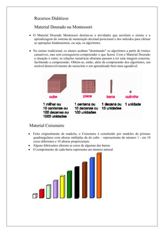 Recursos Didáticos
    Material Dourado ou Montessori
 O Material Dourado Montessori destina-se a atividades que auxiliam o ensino e a
  aprendizagem do sistema de numeração decimal-posicional e dos métodos para efetuar
  as operações fundamentais, ou seja, os algoritmos.

 No ensino tradicional, os alunos acabam "dominando" os algoritmos a partir de treinos
  cansativos, mas sem conseguirem compreender o que fazem. Com o Material Dourado
  a situação é outra: as relações numéricas abstratas passam a ter uma imagem concreta,
  facilitando a compreensão. Obtém-se, então, além da compreensão dos algoritmos, um
  notável desenvolvimento do raciocínio e um aprendizado bem mais agradável.




Material Cuisenaire
 Feito originalmente de madeira, o Cuisenaire é constituído por modelos de prismas
  quadrangulares com alturas múltiplas da do cubo – representante do número 1 - em 10
  cores diferentes e 10 alturas proporcionais.
 Alguns fabricantes alteram as cores de algumas das barras
 O comprimento de cada barra representa um número natural
 