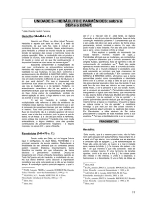 UNIDADE 5 – HERÁCLITO E PARMÊNIDES: sobre o
                            SER e o DEVIR.
* João Vicente Hadich Ferreira.

Heráclito (544-484 a. C.)                                    ser é’ e o ‘não-ser não é’. Mais tarde, os lógicos
                                                             chamarão a isto de princípio de identidade, base de toda
           Nascido em Éfeso, na Jônia (atual Turquia),       construção metafísica posterior.28 Considerando que só
Heráclito é aquele que trata do devir. É a idéia do          o ser existe, isto deve ser para sempre, de forma única,
movimento, de que tudo flui, nada é imóvel e os              permanente, imóvel, imutável e eterna. Ou seja, não
contrários formam uma unidade. Neste entendimento,           pode mudar a todo instante. Por isso ele pode concluir
para Heráclito, a unidade do mundo resulta da contínua       que o ser é único, imutável, infinito e imóvel.
tensão da oposição das coisas: a harmonia nasce da                      Para explicar a questão do movimento (as
própria oposição. Aliás, a contradição não só produz a       coisas nascem, morrem, mudam de lugar...),
unidade do mundo, mas também a sua transformação.            Parmênides afirmará que as mudanças, as contradições
O mundo é como um rio que flui continuamente; é              e os aspectos diferentes que o mundo apresenta são
impossível banhar-se duas vezes na mesma água.24             simples ilusões, aparências, fruto de opiniões e não de
           Buscando compreender a multiplicidade do          conhecimento do verdadeiro ser.29 Tudo isto existe
real mas, contrariando os pré-socráticos anteriores,         apenas no mundo sensível e, este, é o mundo da ilusão.
Heráclito não rejeita as contradições e quer aprender a      Desta forma, só o ‘mundo inteligível’ é verdadeiro, pois
realidade na sua mudança, no seu devir. Conforme o           está submetido ao princípio que hoje chamamos de
esclarecimento de ARANHA & MARTINS (2003), todas             identidade e de não-contradição.30 Em consenso com
as coisas mudam sem cessar, e o que temos diante de          ARANHA & MARTINS (2003), afirmamos que a teoria
nós em dado momento é diferente do que foi há pouco e        parmenídea produz como conseqüência a identidade
do que será depois25. Por isso é impossível nos              entre o ser e o pensar, ou seja, a idéia de que o que eu
banharmos duas vezes no mesmo rio pois, na segunda           não posso pensar equivale a dizer que não existe. O que
vez nós já mudamos e o rio também. Portanto, no              está fora de mim deve ser idêntico ao meu pensar e,
entendimento heraclitiano não há ser estático e, o           deste modo, o ser é pensável e por isso existe. Assim,
dinamismo de tudo pode ser representado pela metáfora        ser e pensável se equivalem31. Parmênides estaria aqui
do fogo, forma visível da instabilidade, símbolo da          inaugurando a lógica com esta teoria, que encontra-se
eterna agitação do devir, ‘o fogo eterno e vivo, que ora     no seu poema Sobre a Natureza. Dividido em três partes
se acende e ora se apaga’.26                                 – introdução, “via da verdade” e “via da opinião” -, o
           O ser em Heráclito é múltiplo. Esta               poema parmenídeo permite deduzir que ele inaugura ao
multiplicidade não refere-se à idéia da existência de        mesmo tempo a lógica e a metafísica. Enquanto a lógica
múltiplas coisas apenas, mas ao entendimento que o ser       se coloca contra a “via da opinião”, a metafísica
é composto de oposições internas, por isso múltiplo em       investiga o que está por trás das coisas naturais e
si mesmo. Para este pré-socrático, o que mantém o            físicas; procura algum princípio ou essência das coisas.
fluxo do movimento não é o simples aparecer de novos         Em Parmênides, a idéia abstrata de Ser indica
seres, mas a luta dos contrários, pois ‘a guerra é pai de    precisamente o conjunto de toda realidade como a sua
todos, rei de todos’. E é da luta que nasce a harmonia,      essência.32 Por isso a identidade entre o ser e o pensar.
como síntese dos contrários.27 Heráclito intui, com muita
antecedência, a lógica dialética, uma das grandes                             FRAGMENTOS:
contribuições do pensamento hegeliano - e depois
marxista, no século XIX -, para a filosofia.
                                                             Heráclito:
Parmênides (540-470 a. C.)                                   “Este mundo, que é o mesmo para todos, não foi feito
                                                             nem pelos deuses nem pelos homens; mas sempre foi, é
           Tendo vivido em Eléia, sul da Magna Grécia        e será um Fogo eterno, com unidades que se acendem
(que é configurada na atual Itália), Parmênides é o          e unidades que se apagam. [...] As transformações do
principal expoente da escola eleática. Defendendo a          Fogo são, antes de tudo, os mares; e o mar é metade
imobilidade do ser, afirmará que os contrários jamais        terra, metade turbilhão. [...] Os homens não sabem – diz
podem coexistir. Elaborou importantíssima teoria             êle – de que maneira o que não concorda está de
filosófica na medida em que influenciou de forma             acôrdo consigo mesmo. É uma harmonia de tensões
decisiva     o    pensamento      ocidental.    Ocupou-se    opostas, como a do arco e a lira. [...] As coisas pares
longamente em criticar a filosofia heraclitiana opondo ao    são inteiras e não inteiras, o unido e o separado, o
"tudo flui"(panta rei) de Heráclito, a imobilidade do ser.   harmonioso e o discordante. O uno é feito de tôdas as
Na sua teoria entende como absurdo e impensável
considerar que uma coisa pode ser e não ser ao mesmo
tempo. À contradição opõe o princípio segundo o qual ‘o      28
                                                                Idem, Ibid.
                                                             29
                                                                PAIM, Antonio; PROTA, Leonardo; RODRIGUEZ, Ricardo
24
   PAIM, Antonio; PROTA, Leonardo; RODRIGUEZ, Ricardo        Velez. Filosofia – curso de Humanidades 5, 1999, p. 49.
Velez. Filosofia – curso de Humanidades 5, 1999, p. 48.      30
                                                                ARANHA, M. L. Arruda; MARTINS, M. H. Pires.
25
   ARANHA, M. L. Arruda; MARTINS, M. H. Pires.               Filosofando: introdução à filosofia, 2003, p. 119.
Filosofando: introdução à filosofia, 2003, p. 119.           31
                                                                PAIM, Antonio; PROTA, Leonardo; RODRIGUEZ, Ricardo
26
   Idem, ibid.                                               Velez. Filosofia – curso de Humanidades 5, 1999, p. 49.
27                                                           32
   Idem, ibid.                                                  Idem, ibid.



                                                                                                                  11
 