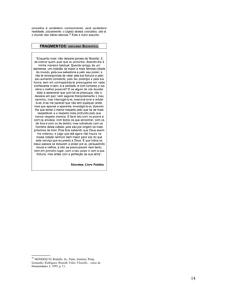 conceitos é verdadeiro conhecimento, será verdadeira
realidade, unicamente, o objeto destes conceitos, isto é,
o mundo das Idéias eternas.35 Este é outro assunto.


      FRAGMENTOS: DISCURSO SOCRÁTICO.


    “Enquanto viver, não deixarei jamais de filosofar. E,
  de instruir quem quer que eu encontre, dizendo-lhe à
       minha maneira habitual: Querido amigo, és um
 ateniense, um cidadão da maior e mais famosa cidade
     do mundo, pela sua sabedoria e pelo seu poder; e
   não te envergonhas de velar pela tua fortuna e pelo
  seu aumento constante, pelo teu prestígio e pela tua
 honra, sem em contrapartida te preocupares em nada
 conheceres o bem, e a verdade, e com tornares a tua
   alma o melhor possível? E se algum de vós duvidar
     disto e asseverar que com tal se preocupa, não o
  deixarei em paz; nem seguirei tranqüilamente o meu
  caminho, mas interrogá-lo-ei, examiná-lo-ei e refutá-
    lo-ei; e se me parecer que não tem qualquer arete,
  mas que apenas a aparenta, investigá-lo-ei, dizendo-
   lhe que sente o menor respeito pelo que há de mais
      respeitável, e o respeito mais profundo pelo que
  menos respeito merece. E farei isto com os jovens e
  com os anciãos, com todos os que encontrar, com os
    de fora e com os de dentro; mas sobretudo com os
    homens desta cidade, pois são por origem os mais
 próximos de mim. Pois ficai sabendo que Deus assim
      me ordenou, e julgo que até agora não houve na
     nossa cidade nenhum bem maior para vós do que
    este serviço que eu presto a Deus. É que todos os
 meus passos se reduzem a andar por aí, persuadindo
     novos e velhos, a não se preocuparem nem tanto,
  nem em primeiro lugar, com o seu corpo e com a sua
     fortuna, mas antes com a perfeição da sua alma”.


                               Sócrates, Livro Paidéia.




35
  MONDOLFO, Rodolfo. In.: Paim, Antonio; Prota,
Leonardo; Rodriguez, Ricardo Velez. Filosofia – curso de
Humanidades 5, 1999, p. 51.



                                                            14
 