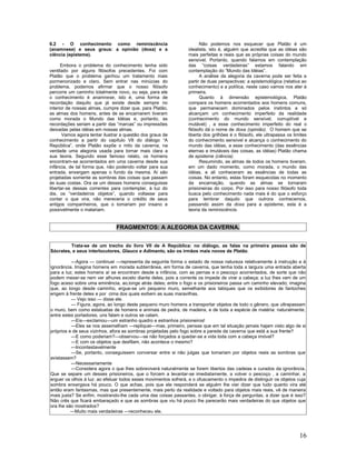 6.2 - O conhecimento como reminiscência                                 Não podemos nos esquecer que Platão é um
(anamnese) e seus graus: a opinião (doxa) e a                     idealista, isto é, alguém que acredita que as idéias são
ciência (episteme).                                               mais perfeitas e reais que as próprias coisas do mundo
                                                                  sensível. Portanto, quando falamos em contemplação
      Embora o problema do conhecimento tenha sido                das “coisas verdadeiras” estamos falando em
ventilado por alguns filósofos precedentes. Foi com               contemplação do “Mundo das Idéias”.
Platão que o problema ganhou um tratamento mais                         A análise da alegoria da caverna pode ser feita a
pormenorizado e claro. Sem entrar nas minúcias do                 partir de duas perspectivas: a epistemológica (relativa ao
problema, podemos afirmar que o nosso filósofo                    conhecimento) e a política, neste caso vamos nos ater à
percorre um caminho totalmente novo, ou seja, para ele            primeira.
o conhecimento é anamnese, isto é, uma forma de                         Quanto à dimensão epistemológica, Platão
recordação daquilo que já existe desde sempre no                  compara os homens acorrentados aos homens comuns,
interior de nossas almas, cumpre dizer que, para Platão,          que permanecem dominados pelos instintos e só
as almas dos homens, antes de se encarnarem tiveram               alcançam um conhecimento imperfeito da realidade
como morada o Mundo das Idéias e, portanto, as                    (conhecimento do mundo sensível, corruptível e
recordações seriam a partir das “marcas” ou impressões            mutável) , a esse conhecimento imperfeito do real o
deixadas pelas idéias em nossas almas.                            filósofo dá o nome de doxa (opinião). O homem que se
       Vamos agora tentar ilustrar a questão dos graus de         liberta dos grilhões é o filósofo, ele ultrapassa os limites
conhecimento a partir do capítulo VII do diálogo “A               do conhecimento sensível e alcança o conhecimento do
República”, onde Platão expõe o mito da caverna, na               mundo das idéias, a esse conhecimento (das essências
verdade uma alegoria usada para tornar mais clara a               eternas e imutáveis das coisas, as idéias) Platão chama
sua teoria. Segundo esse famoso relato, os homens                 de episteme (ciência).
encontram-se acorrentados em uma caverna desde sua                      Resumindo, as almas de todos os homens tiveram,
infância, de tal forma que, não podendo voltar para sua           em um dado momento, como morada, o mundo das
entrada, enxergam apenas o fundo da mesma. Aí são                 idéias, e ali conheceram as essências de todas as
projetadas somente as sombras das coisas que passam               coisas. No entanto, estas foram esquecidas no momento
às suas costas. Ora se um desses homens conseguisse               da encarnação, quando as almas se tornaram
libertar-se dessas correntes para contemplar, à luz do            prisioneiras do corpo. Por isso para nosso filósofo toda
dia, os “verdadeiros objetos”, quando voltasse para               busca pelo conhecimento nada mais é do que o esforço
contar o que vira, não mereceria o crédito de seus                para lembrar daquilo que outrora conhecemos,
antigos companheiros, que o tomariam por insano e                 passando assim da doxa para a episteme, esta é a
possivelmente o matariam.                                         teoria da reminiscência.


                                FRAGMENTOS: A ALEGORIA DA CAVERNA.


         Trata-se de um trecho do livro VII de A República: no diálogo, as falas na primeira pessoa são de
Sócrates, e seus interlocutores, Glauco e Adimanto, são os irmãos mais novos de Platão.

           ---Agora --- continuei ---representa da seguinte forma o estado de nossa natureza relativamente à instrução e à
ignorância. Imagina homens em morada subterrânea, em forma de caverna, que tenha toda a largura uma entrada aberta
para a luz; estes homens aí se encontram desde a infância, com as pernas e o pescoço acorrentados, de sorte que não
podem mexer-se nem ver alhures exceto diante deles, pois a corrente os impede de virar a cabeça; a luz lhes vem de um
fogo aceso sobre uma eminência, ao,longe atrás deles; entre o fogo e os prisioneiros passa um caminho elevado; imagina
que, ao longo desde caminho, ergue-se um pequeno muro, semelhante aos tabiques que os exibidores de fantoches
erigem à frente deles e por cima dos quais exibem as suas maravilhas.
           --- Vejo isso --- disse ele.
           --- Figura, agora, ao longo deste pequeno muro homens a transportar objetos de todo o gênero, que ultrapassam
o muro, bem como estatuetas de homens e animais de pedra, de madeira, e de toda a espécie de matéria: naturalmente,
entre estes portadores, uns falam e outros se calam.
           ---Eis---exclamou---um estranho quadro e estranhos prisioneiros!
           ---Eles se nos assemelham ---repliquei---mas, primeiro, pensas que em tal situação jamais hajam visto algo de si
próprios e de seus vizinhos, afora as sombras projetadas pelo fogo sobre a parede da caverna que está a sua frente?
           ---E como poderiam?---observou---se não forçados a quedar-se a vida toda com a cabeça imóvel?
           ---E com os objetos que desfilam, não acontece o mesmo?
           ---Incontestavelmente
           ---Se, portanto, conseguissem conversar entre si não julgas que tomariam por objetos reais as sombras que
avistassem?
           ---Necessariamente
           ---Considera agora o que lhes sobreviverá naturalmente se forem libertos das cadeias e curados da ignorância.
Que se separe um desses prisioneiros, que o forcem a levantar-se imediatamente, a volver o pescoço , a caminhar, a
erguer os olhos à luz: ao efetuar todos esses movimentos sofrerá, e o ofuscamento o impedira de distinguir os objetos cuja
sombra enxergava há pouco. O que achas, pois que ele responderá se alguém lhe vier dizer que tudo quanto vira até
então eram fantasmas, mas que presentemente, mais perto da realidade e voltado para objetos mais reais, vê de maneira
mais justa? Se enfim, mostrando-lhe cada uma das coisas passantes, o obrigar, à força de perguntas, a dizer que é isso?
Não crês que ficará embaraçado e que as sombras que viu há pouco lhe parecerão mais verdadeiras do que objetos que
ora lhe são mostrados?
          ---Muito mais verdadeiras ---reconheceu ele.




                                                                                                                          16
 