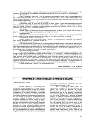 ---E se o forçam a fitar a própria luz, não ficaram os seus olhos feridos? Não tirará dela a vista, para retornar às
coisas que pode olhar, e não crerá que estas são realmente mais distintas do que as outras que lhe são mostradas?
           ---Seguramente.
          ---E se --- prossegui --- o arrancam à força de sua caverna, o compelem a escalar a rude e escarpada encosta e
não o soltam antes de arrastá-lo até a luz do sol, não sofrerá ele vivamente e não se queixará destas violências? E quando
houver chegado à luz, poderá, com os olhos completamente deslumbrados pelo fulgor, distinguir uma só das coisas que
agora chamamos verdadeiras?
          ---Não poderá --- respondeu ---; ao menos desde logo.
          --- Necessitará, penso, de hábito para ver os objetos da região superior. Primeiro distinguirá mais facilmente as
sombras, depois as imagens dos homens e dos outros objetos que se refletem nas águas, a seguir os próprios objetos.
Após isso, poderá, enfrentando a claridade dos astros e da lua, contemplar mais facilmente durante a noite os corpos
celestes e o céu mesmo, do que durante o dia o sol e sua luz.
          ---Sem dúvida.
          ---Por fim, imagino, há de ser o sol, não suas vãs imagens refletidas nas águas ou em qualquer outro local, mas o
próprio sol em seu verdadeiro lugar, que ele poderá ver e contemplar tal como é.
          ---Necessariamente.
          ---Depois disso, há de concluir, a respeito do sol, que é este que faz as estações e os anos, que governa tudo no
mundo visível e que, de certa maneira, é causa de tudo quanto via, com seus companheiros, na caverna.
          ---Evidentemente, chegará a esta conclusão.
          ---Imagina ainda que este homem torne a descer a caverna e vá sentar-se em seu antigo lugar: não terá ele os
olhos cegados pelas trevas, ao vir subitamente do pleno sol?
          ---Seguramente sim ---disse ele.
          ---E se, para julgar estas sombras, tiver de entrar de novo em competição, com os cativos que não abandonaram
as correntes, no momento em que ainda está com a vista confusa e antes que seus olhos se tenham reacostumado (e o
hábito à obscuridade exigirá ainda bastante tempo), não provocará riso à própria custa e não dirão eles que, tendo ido por
cima, voltou com a vista arruinada, de sorte que não vale mesmo a pena tentar subir até lá? E se alguém tentar soltá-los e
conduzi-los ao alto, e conseguissem eles pegá-lo e matá-lo, não o matarão?
          ---Sem dúvida alguma ---respondeu.
          ---Agora, meu caro Glauco ---continuei---cumpre aplicar ponto por ponto esta imagem ao que dissemos mais
acima, comprar o mundo que a vista nos revela à morada da prisão e a luz do fogo que a ilumina ao poder do sol. No que
se refere à subida á região superior e à contemplação de seus objetos, se a considerares como a ascensão da alma ao
lugar inteligível; não te enganarás sobre o meu pensamento, posto que também desejas conhecê-lo. Deus sabe se ele é
verdadeiro. Quanto a mim, tal é minha opinião: no mundo inteligível a idéia do bem é percebida por último e a custo, mas
não se pode percebe-la sem conclui que é a causa de tudo quanto há de direito e belo em todas as coisas; que ela
engendrou, no mundo visível e a luz e o soberano da luz; que; no mundo inteligível, ela própria é soberana e dispensa a
verdade e a inteligência; e que preciso vê-la para conduzir-se com sabedoria na vida particular e na vida pública.
          ---Partilho de tua opinião ---replicou ---na medida em que posso.

                                                                                   (Platão, A República, v. 11, p. 105 a 109)




                 UNIDADE 8 – ARISTÓTELES: CAUSAS E TELOS.
* João Vicente Hadich Ferreira.
                                                                    da zoologia e estudioso das constituições das pólis,
                                                                    fundará sua própria escola, o Liceu.
            Aristóteles (384-322 a.C.), que não era grego                      Para o estagirita, a ciência implica no
na realidade, nasceu na Macedônia, na região chamada                conhecimento verdadeiro. É um conhecimento das
Calcídia, na cidade de Estagira. Por isso será chamado              causas, que supera os enganos da opinião.
também de o estagirita. Seu pai foi médico do Rei Filipe            Enveredando pelo caminho das causas, Aristóteles
da Macedônia, pai por sua vez daquele que entraria para             trabalha com a idéia de uma teleologia. Para ele tudo
a História como Alexandre, o Grande. O jovem                        tem um telos, do grego fim, finalidade. A faca apresenta
Alexandre foi discípulo de Aristóteles por um período até           um telos: cortar. A cadeira tem o seu telos: serve para
que, com a morte do pai deixa os estudos para assumir               sentar. É um metafísico. Retomando a tese heraclitiana,
o poder. Discípulo de Platão por vinte anos na                      Aristóteles entende que isto permite compreender o
Academia, Aristóteles não poupou críticas ao mestre.                devir, ou seja, o vir-a-ser, o movimento defendido pelo
Justificava-se dizendo que, apesar de amigo de Platão,              pré-socrático. Retomando a questão do ser, demonstra
era mais amigo da verdade. Produzindo uma vasta obra                que há diferença entre “ser alguma coisa” e “ser
filosófica, da qual muito se perdeu, entra para a História,         absolutamente”. O primeiro refere-se a um predicativo,
juntamente com Platão como um dos grandes sistemas                  ou seja, algo que atribuímos a substância ou ser. O
filosóficos do Ocidente. Rigorosamente interligados, os             segundo, por sua vez, é existencial, representando o
assuntos de suas obras são muitos e abrangentes, o                  necessário, aquilo existe realmente, aquilo que é.
que torna Aristóteles um dos grandes pesquisadores da               Partindo destes pressupostos, criticará Platão e sua
antigüidade. Responsável pelas primeiras classificações             Teoria das Idéias. Para ele Platão não explica o “ser”



                                                                                                                           17
 