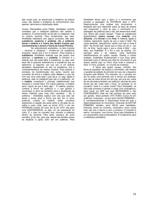 das coisas pois, ao desvincular a essência da própria        Aristóteles temos aqui o devir: é o movimento que
coisa, não resolve o problema do conhecimento mas,           envolve a passagem da POTÊNCIA para o ATO.
apenas, demonstra a imperfeição deste                        Desenvolvendo uma análise dos movimentos, o
                                                             estagirita terá que responder quais os tipos de causas
mundo. Racionalista como Platão, Aristóteles contudo         que ocasionam o devir já que, o movimento é a
considera que o inteligível platônico não resolve o          passagem da potência para o ato. Ele desenvolve então
problema. O conhecimento se dá não no inteligível, mas       sua “teoria das quatro causas”. Todas as substâncias
no próprio sensível. Para fundamentar sua tese,              apresentariam quatro causas: uma material, uma
Aristóteles trabalhará com alguns conceitos. São eles:       eficiente, uma formal e uma final. A material, ligada à
substância, essência e acidente, ato e potência,             matéria, representa “aquilo de que a coisa é feita”. Na
forma e matéria e a Teoria das Quatro Causas que,            causa eficiente, descobrimos “aquilo com que a coisa é
inevitavelmente o levará à Teoria da Causa Primeira.         feita”. Na formal está “aquilo que a coisa vai ser e, por
           No entendimento aristotélico, os dois mundos      fim, na final, “aquilo para o que a coisa é feita” – seu
– sensível e inteligível – fundem-se na substância           telos, sua finalidade. É o fim a que se destina. Um
enquanto “aquilo que é em si mesmo”. Para explicar a         exemplo seria o da estátua, onde facilmente
substância, Aristóteles entende que ela possui dois          identificaríamos as quatro causas. Destas e outras
atributos: a essência e o acidente. A primeira é o           análises, Aristóteles fundamentará a sua física geral,
atributo que não pode faltar à substância, ou seja, sem      entendida como a ciência que trata do movimento e que
esta não é possível entendermos a substância que se          estaria restrita aqui na Terra, local onde é possível o
determina. O segundo, por sua vez, é um atributo             devir. A Terra, portanto, é o mundo da mudança.
facultativo. Aparecendo ou não na substância, nós a                      A teoria das quatro causas, contudo, não
compreenderemos da mesma maneira. Para explicar o            fecha as questões. Se explica o movimento, não resolve
processo de transformação dos seres, recorre aos             a questão da petição de princípio em que cai o esquema
conceitos de forma e matéria onde, forma é o que faz         proposto pelo filósofo. Por exemplo, se o carvalho em
com que uma coisa seja o que ela é, ou seja, ligada à        ato foi antes uma semente com a árvore em potência,
essência, está no inteligível (que não é o platônico). Já,   que veio de outra árvore em ato que, por sua vez, antes
a matéria, constituiria o princípio indeterminado que        de ser ato estava também em potência, advinda de outra
comporia o mundo físico. Em outras palavras, a matéria       árvore em ato, onde está o início: na semente ou no
seria “aquilo de que é feito algo”. A matéria, passiva,      carvalho? Qual é a causa inicial? Para Aristóteles, se
conteria a forma em potência e, o que geraria o              todo este processo é gerado e exige uma contingência,
movimento (o devir de Heráclito) seria a atualização da      deve haver um SER que seja NECESSÁRIO e não
forma. Partindo para mais dois conceitos – ato e             CONTINGENTE. Este ser não precisou de outro para
potência – Aristóteles explica com isto que todo ser         ser gerado. Seria portanto ATO PURO (nunca foi em
tende a tornar atual a forma que tem em si como              potência), incausado – já que seria CAUSA PRIMEIRA –
potência, contida na matéria. Estes conceitos                e, conseqüentemente, o responsável inicial por todo o
explicariam a relação dos seres entre si, da ação de um      desencadeamento do movimento. Chamado de MOTOR
sobre o outro onde, para se tornar ATO, o ser em             PRIMEIRO também, seria DEUS para Aristóteles.
POTÊNCIA precisa de outro ser já em ATO. Isto gera           Pairando acima do Universo, movendo-o como causa
uma CONTINGÊNCIA, ou seja, um ser precisando do              final, não cria o mesmo e nem o conhece. O Universo é
outro. É o caso do carvalho que, primeiro é potência         eterno. Incorpóreo, pura forma, Deus para Aristóteles é
dentro da semente. Para tanto, precisou de outro             um pensamento auto-contemplativo. É fundamento para
carvalho, já em ato, para que, depois ele também possa       a metafísica aristotélica.
se atualizar e gerar outro ser em potência. Para




                                                                                                                  18
 
