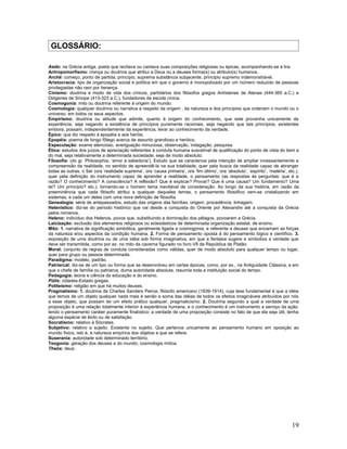 GLOSSÁRIO:

Aedo: na Grécia antiga, poeta que recitava ou cantava suas composições religiosas ou épicas, acompanhando-se à lira.
Antropomorfismo: crença ou doutrina que atribui a Deus ou a deuses forma(s) ou atributo(s) humanos.
Arché: começo, ponto de partida, princípio, suprema substância subjacente, princípio supremo indemonstrável.
Aristocracia: tipo de organização social e política em que o governo é monopolizado por um número reduzido de pessoas
privilegiadas não raro por herança.
Cinismo: doutrina e modo de vida dos cínicos, partidários dos filósofos gregos Antístenes de Atenas (444-365 a.C.) e
Diógenes de Sínope (413-323 a.C.), fundadores da escola cínica.
Cosmogonia: mito ou doutrina referente à origem do mundo.
Cosmologia: qualquer doutrina ou narrativa a respeito da origem , da natureza e dos princípios que ordenam o mundo ou o
universo, em todos os seus aspectos.
Empirismo: doutrina ou atitude que admite, quanto à origem do conhecimento, que este provenha unicamente da
experiência, seja negando a existência de princípios puramente racionais, seja negando que tais princípios, existentes
embora, possam, independentemente da experiência, levar ao conhecimento da verdade.
Épico: que diz respeito à epopéia e aos heróis.
Epopéia: poema de longo fôlego acerca de assunto grandioso e heróico.
Especulação: exame atencioso, averiguação minuciosa, observação, indagação, pesquisa.
Ética: estudos dos juízos de apreciação referentes à conduta humana suscetível de qualificação do ponto de vista do bem e
do mal, seja relativamente a determinada sociedade, seja de modo absoluto.
Filosofia: (do gr. Philosophia, ‘amor à sabedoria’). Estudo que se caracteriza pela intenção de ampliar incessantemente a
compreensão da realidade, no sentido de apreendê-la na sua totalidade, quer pela busca da realidade capaz de abranger
todas as outras, o Ser (ora ‘realidade suprema’, ora ‘causa primeira’, ora ‘fim último’, ora ‘absoluto’, ‘espírito’, ‘matéria’, etc.),
quer pela definição do instrumento capaz de aprender a realidade, o pensamento (as respostas às perguntas: que é a
razão? O conhecimento? A consciência? A reflexão? Que é explicar? Provar? Que é uma causa? Um fundamento? Uma
lei? Um princípio? etc.), tornando-se o homem tema inevitável de consideração. Ao longo da sua história, em razão da
preeminência que cada filósofo atribui a qualquer daqueles temas, o pensamento filosófico vem-se cristalizando em
sistemas, e cada um deles com uma nova definição de filosofia.
Genealogia: série de antepassados, estudo das origens das famílias, origem, procedência, linhagem.
Helenístico: diz-se do período histórico que vai desde a conquista do Oriente por Alexandre até a conquista da Grécia
pelos romanos.
Heleno: indivíduo dos Helenos, povos que, substituindo a dominação dos pélagos, povoaram a Grécia.
Laicização: exclusão dos elementos religiosos ou eclesiásticos de determinada organização estatal, de ensino.
Mito: 1. narrativa de significação simbólica, geralmente ligada a cosmogonia, e referente a deuses que encarnam as forças
da natureza e/ou aspectos da condição humana. 2. Forma de pensamento oposta à do pensamento lógico e científico. 3.
exposição de uma doutrina ou de uma idéia sob forma imaginativa, em que a fantasia sugere e simboliza a verdade que
deve ser transmitida, como por ex. no mito da caverna figurado no livro VII da República de Platão.
Moral: conjunto de regras de conduta consideradas como válidas, quer de modo absoluto para qualquer tempo ou lugar,
quer para grupo ou pessoa determinada.
Paradigma: modelo, padrão.
Patriarcal: diz-se de um tipo ou forma que se desenvolveu em certas épocas, como, por ex., na Antiguidade Clássica, e em
que o chefe de família ou patriarca, duma autoridade absoluta, resumia toda a instituição social do tempo.
Pedagogia: teoria e ciência da educação e do ensino.
Pólis: cidades-Estado gregas.
Politeísmo: religião em que há muitos deuses.
Pragmatismo: 1. doutrina de Charles Sanders Peirce, filósofo americano (1839-1914), cuja tese fundamental é que a idéia
que temos de um objeto qualquer nada mais é senão a soma das idéias de todos os efeitos imagináveis atribuídos por nós
a esse objeto, que possam ter um efeito prático qualquer, pragmaticismo. 2. Doutrina segundo a qual a verdade de uma
proposição é uma relação totalmente interior à experiência humana, e o conhecimento é um instrumento a serviço da ação,
tendo o pensamento caráter puramente finalístico: a verdade de uma proposição consiste no fato de que ela seja útil, tenha
alguma espécie de êxito ou de satisfação.
Socratismo: relativo à Sócrates.
Subjetivo: relativo a sujeito. Existente no sujeito. Que pertence unicamente ao pensamento humano em oposição ao
mundo físico, isto é, à natureza empírica dos objetos a que se refere.
Suserania: autoridade sob determinado território.
Teogonia: geração dos deuses e do mundo; cosmologia mítica.
Theós: deus.




                                                                                                                                  19
 