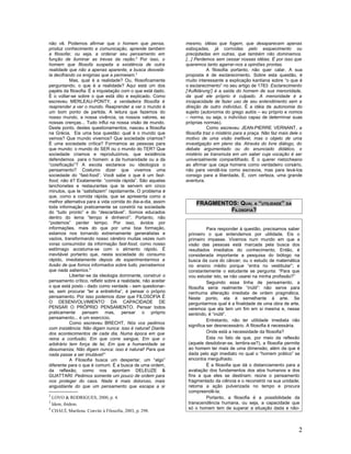 não vê. Podemos afirmar que o homem que pensa,                mesmo, idéias que fogem, que desaparecem apenas
produz conhecimento e comunicação, aprende também             esboçadas, já corroídas pelo esquecimento ou
a filosofar, ou seja, a ordenar seu pensamento em             precipitadas em outras, que também não dominamos.
função de iluminar as trevas da razão.2 Por isso, o           [...] Perdemos sem cessar nossas idéias. É por isso que
homem que filosofa suspeita a existência de outra             queremos tanto agarrar-nos a opiniões prontas.
realidade que não a apenas aparente, e busca desvelá-                     A filosofia portanto, não quer calar. A sua
la decifrando os enigmas que a permeiam.3                     proposta é de esclarecimento. Sobre esta questão, é
           Mas, qual é a realidade? Ou, filosoficamente       muito interessante a explicação kantiana sobre “o que é
perguntando, o que é a realidade? Aqui está um dos            o esclarecimento” no seu artigo de 1783: Esclarecimento
papéis da filosofia. É a inquietação com o que está dado.     [‘Aufklärung’] é a saída do homem de sua menoridade,
É o voltar-se sobre o que está dito e explicado. Como         da qual ele próprio é culpado. A menoridade é a
escreveu MERLEAU-PONTY, a verdadeira filosofia é              incapacidade de fazer uso de seu entendimento sem a
reaprender a ver o mundo. Reaprender a ver o mundo é          direção de outro indivíduo. É a idéia de autonomia do
um bom ponto de partida. A leitura que fazemos do             sujeito (autonomia do grego autós – eu próprio e nomos
nosso mundo, a nossa vivência, os nossos valores, as          – norma, ou seja, o indivíduo capaz de determinar suas
nossas crenças... Tudo influi na nossa visão de mundo.        próprias normas).
Deste ponto, destes questionamentos, nasceu a filosofia                   Como escreveu JEAN-PIERRE VERNANT, a
na Grécia. Eis uma boa questão: qual é o mundo que            filosofia traz o mistério para a praça. Não faz mais dele o
vemos? Que mundo vivemos? Que sociedade criamos?              motivo de uma visão inefável, mas o objeto de uma
É uma sociedade crítica? Formamos as pessoas para             investigação em pleno dia. Através do livre diálogo, do
que mundo: o mundo do SER ou o mundo do TER? Que              debate argumentado ou do enunciado didático, o
sociedade criamos e reproduzimos, que existência              mistério se transmuta em um saber cuja vocação é ser
defendemos para o homem: a da humanidade ou a da              universalmente compartilhado. É o querer nietzcheano
“coisificação”? A escola esclarece ou ideologiza o            ao afirmar que caça homens como verdadeiro corsário,
pensamento? Costumo dizer que vivemos uma                     não para vendê-los como escravos, mas para levá-los
sociedade do “fast-food”. Você sabe o que é um fast-          consigo para a liberdade. É, com certeza, uma grande
food, não é? Exatamente: “comida rápida”. São aquelas         aventura.
lanchonetes e restaurantes que te servem em cinco
minutos, que te “satisfazem” rapidamente. O problema é
que, como a comida rápida, que se apresenta como a
melhor alternativa para a vida corrida do dia-a-dia, assim         FRAGMENTOS: QUAL A “UTILIDADE” DA
toda informação praticamente se constrói na sociedade
do “tudo pronto” e do “descartável”. Somos educados                         FILOSOFIA?
dentro do lema “tempo é dinheiro!”. Portanto, não
“podemos” perder tempo. Por isso, ávidos por
informações, mais do que por uma boa formação,                           Para responder à questão, precisamos saber
estamos nos tornando extremamente generalistas e               primeiro o que entendemos por utilidade. Eis o
vazios, transformando nosso cérebro muitas vezes num           primeiro impasse. Vivemos num mundo em que a
voraz consumidor da informação fast-food, como nosso           visão das pessoas está marcada pela busca dos
estômago acostuma-se com o alimento rápido. É                  resultados imediatos do conhecimento. Então, é
inevitável portanto que, nesta sociedade do consumo            considerada importante a pesquisa do biólogo na
rápido, imediatamente depois de experimentarmos a              busca da cura do câncer; ou o estudo de matemática
ilusão de que fomos informados sobre tudo, percebemos          no ensino médio porque “entra no vestibular”; e
que nada sabemos.4                                             constantemente o estudante se pergunta: “Para que
           Libertar-se da ideologia dominante, construir o     vou estudar isto, se não usarei na minha profissão?”
pensamento crítico, refletir sobre a realidade, não aceitar              Seguindo essa linha de pensamento, a
o que está posto - dado como verdade - sem questionar-         filosofia seria realmente “inútil”: não serve para
se, sem procurar “ler a entrelinha”, é pensar o próprio        nenhuma alteração imediata de ordem pragmática.
pensamento. Por isso podemos dizer que FILOSOFIA É             Neste ponto, ela é semelhante à arte. Se
O DESENVOLVIMENTO DA CAPACIDADE DE                             perguntarmos qual é a finalidade de uma obra de arte,
PENSAR O PRÓPRIO PENSAMENTO. Pensar todos                      veremos que ela tem um fim em si mesma e, nesse
praticamente pensam mas, pensar o próprio                      sentindo, é “inútil”.
pensamento... é um exercício.
                                                                         Entretanto, não ter utilidade imediata não
           Como escreveu BRECHT, Nós vos pedimos
                                                               significa ser desnecessário. A filosofia é necessária.
com insistência: Não digam nunca: isso é natural! Diante
dos acontecimentos de cada dia, Numa época em que                        Onde está a necessidade da filosofia?
reina a confusão, Em que corre sangue, Em que o                          Esta no fato de que, por meio da reflexão
arbitrário tem força de lei, Em que a humanidade se            (aquele desdobrar-se, lembra-se?), a filosofia permite
desumaniza, Não digam nunca: isso é natural! Para que          ao homem ter mais de uma dimensão, além da que é
nada passe a ser imutável!”                                    dada pelo agir imediato no qual o “homem prático” se
           A Filosofia busca um despertar, um “algo”           encontra mergulhado.
diferente para o que é comum. É a busca de uma ordem,                    É a filosofia que dá o distanciamento para a
da reflexão, como nos apontam DELEUZE &                        avaliação dos fundamentos dos atos humanos e dos
GUATTARI: Pedimos somente um pouco de ordem para               fins a que eles se destinam; reúne o pensamento
nos proteger do caos. Nada é mais doloroso, mais               fragmentado da ciência e o reconstrói na sua unidade;
angustiante do que um pensamento que escapa a si               retoma a ação pulverizada no tempo e procura
                                                               compreendê-la.
2
  LOVO & RODRIGUES, 2000, p. 4.                                          Portanto, a filosofia é a possibilidade da
3
  Idem, ibidem.                                                transcendência humana, ou seja, a capacidade que
4                                                              só o homem tem de superar a situação dada e não-
  CHAUÍ, Marilena. Convite à Filosofia, 2003, p. 298.



                                                                                                                       2
 