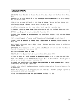 BIBLIOGRAFIA:

ABBAGNANO, Nicola. Dicionário de Filosofia. Trad. da 1.ª ed. bras.: Alfredo Bosi. São Paulo: Martins Fontes,
2000.

ARANHA, M. L. de Arruda; MARTINS, M. H. Pires. Filosofando: introdução à filosofia. 2ª ed. rev. e atualizada.
São Paulo: Moderna, 2001.

ARANHA, M. L. de Arruda; MARTINS, M. H. Pires. Temas de filosofia. 2ª ed. rev. São Paulo: Moderna, 2001.

CHAUÍ, Marilena. Convite à filosofia. 12.ª ed. 7.ª impr. São Paulo: Ática, 2002.

CHAUÍ, Marilena. Filosofia. Série Novo Ensino Médio. 1.ª ed. 5.ª impr. São Paulo: Ática, 2002.

COULANGES, Fustel de. A cidade antiga. Coleção a obra-prima de cada autor. São Paulo: Martin Claret, 2002.

EPSTEIN, Isaac. O signo. 4ª ed.: série princípios. São Paulo: Ática, 1991.

HUISMAN, Denis. Dicionário de obras filosóficas. Trad.: Ivone Castilho Benedetti. 1.ª ed.. São Paulo: Martins
Fontes, 2000.

KANT, Immanuel. Resposta à Pergunta: Que é "Esclarecimento"? ("Aufklärung"). Petrópolis: Vozes, 19--.

LORENZ, Konrad. A demolição do homem: crítica à falsa religião do progresso. Editora Brasiliense, São
Paulo: 1986.

LOVO, Adriana; RODRIGUES, Zita Ana Lago. Filosofia e Educação: a dimensão evolutiva do conheciemtno.
Curitiba, Qualogic, 2000.

MACDONALD, Fiona. Como seria sua vida na Grécia Antiga? Coleção como seria sua vida? Trad.: Maria de
Fátima S. M. Marques. São Paulo: Scipione, 1996.

MEC. ENEM. Documento Básico do ENEM.

MOUNIER, Emmanuel. O personalismo. 2ª ed., Livraria Morais Editora, Lisboa: 1964.

OLIVEIRA, A. Serafim de & outros. Introdução ao pensamento filosófico. 2ª ed., Ed. Loyola, São Paulo: 1983.

PAIM, Antônio; PROTA, Leonardo; RODRÍGUEZ, Ricardo Velez. Curso de Humanidades 5 – Filosofia: guias de
estudos Londrina: Ed. UEL: Instituto de Humanidades, 1999.

PESSANHA, José Américo Mota (Coord.). História das grandes idéias do mundo ocidental - vol. I. Coleção "
Os Pensadores". São Paulo: Abril Cultural, 1972.

RANDON, MARIA AUGUSTA. A origem do Mundo. Ilustrações de Maria da Graça Muniz Lima. Salamandra, Rio
de Janeiro: 2001.

RONCA, Paulo Afonso Caruso. O pensamento prece uma coisa à-toa...: Caminhos que ligam o pensar ao
conhecimento. 5.ª ed. São Paulo: Eesplan, 2001.

SOUZA, Sônia Maria Ribeiro de. Um outro olhar: Filosofia. São Paulo: FTD, 1995.




                                                                                                          20
 