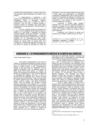 escolhida. Pela transcendência, o homem surge como              liberdades, é a de minar, pelas análises que ela opera
 ser de projeto, capaz de liberdade e de construir o seu         e pelas ações que desencadeia, as instituições
 destino.                                                        repressivas e simplificadoras: quer se trate da ciência,
           O distanciamento é justamente o que                   do ensino, da tradução, da pesquisa, da medicina, da
 provoca a aproximação maior do homem com a vida.                família, da polícia, do fato carcerário, dos sistemas
 Whitehead,       lógico     e    matemático     britânico       burocráticos, o que importa é fazer aparecer a
 contemporâneo, disse que “a função da razão é                   máscara, deslocá-la, arrancá-la...”
 promover a arte da vida”. A filosofia recupera o                         Finalmente, a filosofia exige coragem.
 processo perdido no imobilismo das coisas feitas                Filosofar não é um exercício puramente intelectual.
 (mortas porque já ultrapassadas). A filosofia impede a          Descobrir a verdade é ter a coragem de enfrentar as
 estagnação.                                                     formas estagnadas do poder que tentam manter o
           Por isso, o filosofar sempre se confronta com         status quo, é aceitar o desafio da mudança. Saber
 o poder, e sua investigação não fica alheia à ética e à         para transformar.
 política. É o que afirma o historiador da filosofia                      Lembremos que Sócrates foi aquele que
 François Châtelet: “Desde que há Estado – da cidade             enfrentou com coragem o desafio máximo da morte.
 grega às burocracias contemporâneas –, a idéia de
 verdade sempre se voltou, finalmente, para o lado dos
 poderes (ou foi recuperada por eles, como
                                                                 (ARANHA, M. L. de Arruda; MARTINS, M. H. Pires.
 testemunha, por exemplo, a evolução do pensamento
                                                                 Filosofando: introdução à filosofia. 2ª ed. rev. e
 francês do século XVIII ao século XIX). Por
                                                                 atualizada. São Paulo: Moderna, 2001.)
 conseguinte, a contribuição específica da filosofia que
 se coloca ao serviço da liberdade, de todas as




    UNIDADE 2 – O PENSAMENTO MÍTICO E O MITO NA GRÉCIA.
                                                             mitos mas, em determinado momento, é preciso uma
*João Vicente Hadich Ferreira                                racionalidade maior, a necessidade de uma explicação
                                                             mais coerente e científica para os fenômenos.
                                                                        O mito, portanto, pode ser compreendido já de
           Para melhor compreendermos como nasce a           início, como a primeira forma de explicação que o
Filosofia, é fundamental entendermos primeiro como se        homem tem para os fenômenos que contempla e para
dá e o que representa um tipo de pensamento tão antigo       as realidades em que se encontra e, cujas respostas, ele
quanto o próprio homem: o mito. Compreender a                desconhece. Mas, qual a definição de mito? Um olhar
questão do mito não implica em estabelecer um olhar          apressado pode levar-nos ao “olhar negativo” sobre o
negativo, condenatório mas, na realidade, buscar as          mesmo, onde o mito aparece-nos apenas como sendo
bases desta forma quase natural, ou imediata, do             algo fabuloso, alegórico, sem realidade. Podemos ver,
homem dar respostas aos problemas que o afligem. Na          por exemplo, no mini-dicionário Silveira Bueno a
Filosofia não entenderemos o mito de forma pejorativa        seguinte explicação: fato, passagem dos tempos
ou completamente negativa. Para nós, o mito é a              fabulosos, tradição que, sob forma de alegoria, deixa
primeira forma de explicação que o homem encontra            entrever um fato natural histórico ou filosófico; (fig.)
para aquilo que ele desconhece. Todos os povos, todas        coisa inacreditável, sem realidade.5 A definição não está
as culturas possuem seus mitos: egípcios, babilônios,        errada mas, dentro da concepção filosófica, porém,
caldeus, romanos, gregos... Hoje ainda transmitimos          interessa-nos aprofundar um pouco mais esta questão.
nossos mitos de geração em geração, tornando                            Vinda do grego mythos, a palavra mito é
plausíveis explicações que poderiam ser no mínimo            derivada de dois verbos especificamente: mytheyo (que
constrangedoras para os nossos filhos se recorrêssemos       significa contar, narrar, falar alguma coisa para outros) e
apenas à racionalidade. Por exemplo, quando os pais          mytheo (que apresenta a idéia de conversar, contar,
recorrem ao mito da cegonha, buscam dar a explicação         anunciar, nomear, designar). A importância disto é que
para a indagação da criança supondo que o interesse          os gregos entendiam o mito como sendo um discurso
dela é o mesmo que eles pensam como resposta: o              pronunciado ou proferido para ouvintes que recebem a
sexo. O que a criança espera é uma reposta à sua             narrativa como verdadeira porque confiam naquele que
pergunta sobre a sua origem, se ela é filha deles na         narra; é uma narrativa feita em público, baseada,
verdade e não um tratado de sexologia. Recorremos a          portanto, na autoridade e confiabilidade da pessoa do
vários tipos de mitos, como o Papai Noel e Coelhinho da      narrador.6 Este narrador ou presenciou os fatos
Páscoa, ou a mitos de “heróis”, buscando tranqüilizar        narrados, testemunhou-os pessoalmente ou conheceu
nossa realidade, nossos sentimentos. Num determinado         quem o fez e recebeu dele a narrativa. Na tradição
momento, contudo, o mito não satisfará mais como             grega, quem detinha esta autoridade eram os poetas, ou
resposta à criança que amadureceu e, nem tampouco            os chamados aedos e rapsodos. Eram cantores
será coerente com a realidade que ela observa. Neste         ambulantes que apresentavam de forma poética os
sentido, ela buscará uma explicação mais racional.           relatos populares, recitando-os de cor em praça pública
Assim acontece com o homem na história do                    (ARANHA & MARTINS, 2003, p. 79). Sua narrativa era
pensamento. No início, tudo era explicado através dos
                                                             5
                                                               BUENO, Silveira. Minidicionário da Língua Portuguesa, p.
                                                             435.
                                                             6
                                                               CHAUÍ, Marilena. Convite à Filosofia, 2003, p. 35.



                                                                                                                          3
 