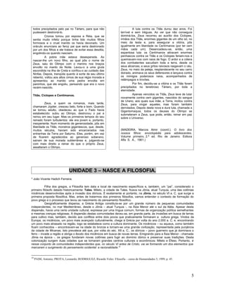 todos precipitados pelo pai no Tártaro, para que não                           A luta contra os Titãs durou dez anos. Foi
 pudessem destroná-lo.                                                 terrível e sem tréguas. Ao ver que não conseguia
          Cronos tomou por esposa a Réia, que se                       dominá-los, Zeus recorreu ao auxílio dos Ciclopes,
 sentia muito infeliz porque tinha tido muitos filhos                  irmãos dos Titãs, enormes gigantes de um olho só, no
 formosos e o cruel marido os havia devorado. Um                       meio da testa e, para assegurar a vitória, pôs
 oráculo anunciara ao feroz pai que seria destronado                   igualmente em liberdade os Centímanos (por ter cem
 por um dos filhos e ele tratava de evitar essa desdita,               mãos cada um). Desencadeou-se, então, uma
 engolindo-os quando nasciam.                                          espantosa luta: os Centímanos atiravam enormes
          A pobre mãe estava desesperada. Ao                           penhascos contra os Titãs e os Ciclopes feriam-nos e
 nascer-lhe um novo filho, ao qual pôs o nome de                       queimavam-nos com raios de fogo. O ardor e a cólera
 Zeus, saiu do Olimpo com o menino nos braços                          dos combatentes sacudiam toda a terra, desde os
 envolto no manto da Noite. Levou-o a uma gruta                        seus alicerces, e seus gritos raivosos rasgavam o céu.
 escondida na ilha de Creta e confiou-o ao cuidado das                 Zeus, no meio da peleja, resplandecente no seu carro
 Ninfas. Depois, tranqüila quanto à sorte de seu último                doirado, animava os seus defensores e lançava contra
 rebento, voltou aos altos cimos de sua régia morada e                 os inimigos poderosos raios, acompanhados de
 apresentou ao marido uma pedra envolta em                             relâmpagos e trovões.
 paninhos, que ele engoliu, pensando que era o novo                             Por fim, decidiu-se a vitória e os Titãs foram
 recém-nascido.                                                        precipitados no tenebroso Tártaro, por toda a
                                                                       eternidade.
 Titãs, Ciclopes e Centímanos.                                                  Apenas vencidos os Titãs, Zeus teve de lutar
                                                                       novamente contra cem gigantes, nascidos do sangue
                                                                       de Urano, aos quais sua mãe, a Terra, incitou contra
          Zeus, a quem os romanos, mais tarde,                         Zeus, para vingar aqueles; mas foram também
 chamaram Júpiter, cresceu belo, forte e bom. Quando                   derrotados. Depois desta nova e dura luta, chamada a
 se tornou adulto, obedeceu ao que o Fado havia                        Gigantomaquia, todos os deuses do Olimpo se
 estabelecido: subiu ao Olimpo, destronou o pai e                      submeteram a Zeus, que pode, então, reinar em paz
 reinou em seu lugar. Mas os primeiros tempos do seu                   sobre o Universo.
 reinado foram turbulentos: ele era jovem e, portanto,
 inexperiente. Num momento de generosidade, pôs em
 liberdade os Titãs, monstros gigantescos, que, desde,
 muitos séculos, haviam sido encarcerados nas                          (MADEIRA, Marcos Almir (coord.). O livro dos
 entranhas da Terra por Saturno. Eles, porém, em vez                   nossos filhos: enciclopédia para adolescentes.
 de ficarem agradecidos ao generoso soberano,                          Volume primeiro. 2.ª ed. Rio de Janeiro: Editora
 saíram de sua morada subterrânea e, julgando-se                       Alfa S. A., 1961.)
 com mais direito a reinar do que o próprio Zeus,
 assaltaram o Olimpo.




                               UNIDADE 3 – NASCE A FILOSOFIA.
* João Vicente Hadich Ferreira.

           Filha dos gregos, a Filosofia tem data e local de nascimento específicos e, também, um “pai”, considerado o
primeiro filósofo datado historicamente: Tales. Mileto, a cidade de Tales, ficava na Jônia, atual Turquia, uma das colônias
micênicas desenvolvidas após a invasão dos dóricos. É exatamente aí portanto, na Jônia, no século VI a. C. que surge a
primeira proposta filosófica. Mas, antes de tratarmos dos primeiros filósofos, vamos entender o contexto de formação do
povo grego e o processo que levou ao nascimento do pensamento filosófico.
           Geograficamente dispersa, a Grécia Antiga constituía-se por um grande número de pequenas comunidades
independentes, no mar Mediterrâneo, desde o Jônia – atual Turquia -, na Ásia Menor até o sul da Itália. Apesar desta
dispersão, havia uma certa unidade cultural, expressa por uma língua comum, formas de organização política semelhantes
e mesmas crenças religiosas. A dispersão destas comunidades deveu-se, em grande parte, às invasões em busca de terras
para cultivo mas, também, devido aos conflitos entre dois povos que praticamente formaram a cultura grega. Vindos da
Europa, os micênicos, um povo mais avançado culturalmente, chega à Grécia por volta do ano 2.000 a. C. e, encontrando
um povo mais atrasado na região, logo se estabelece como a cultura dominante. Os micênicos – ou aqueus, como também
ficam conhecidos – encontravam-se na idade do bronze e tornam-se uma grande civilização, representada pela punjância
da cidade de Micenas. Isto prevalece até que, por volta do séc. XII a. C., os dóricos – povo guerreiro que já dominava o
ferro – invade a região e obriga o êxodo dos micênicos em busca de novas terras. Emigrando para a Ásia Menor - chamada
Jônia na época -, os gregos fundaram novas colônias para fugir ao domínio dórico e preservar suas tradições. Desta
colonização surgem duas cidades que se tornaram grandes centros culturais e econômicos: Mileto e Éfeso. Portanto, é
nesse conjunto de comunidades independentes que, no século VI antes de Cristo, vai se formando um dos elementos que
marcaram o surgimento do pensamento ocidental: a racionalidade.10


10
     PAIM, Antonio; PROTA, Leonardo; RODRIGUEZ, Ricardo Velez. Filosofia – curso de Humanidades 5, 1999, p. 45.




                                                                                                                             5
 
