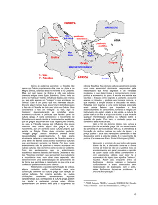 Como já podemos perceber, a filosofia não       ciência filosófica. Nas demais culturas geralmente existia
nasce na Grécia propriamente dita, mas na Jônia e na       uma casta sacerdotal dominante, responsável pela
Magna Grécia, colônias desta no Oriente e no Ocidente.     interpretação dos livros sagrados e de verdades
Mas, por quê nasce na Grécia e não nas culturas            reveladas, o que determinava o comportamento moral,
orientais antigas como Egito, Babilônia, China, Índia ou   político e econômico do povo. A escrita era restrita aos
entre os Hebreus? Sofreu influência destas pelo menos      escribas – tratada como segredo e, portanto, acessível
ou, terá sido apenas um "milagre" o que aconteceu na       apenas à iniciados -, proibida aos homens comuns, o
Grécia? Este é um ponto que nos interessa discutir.        que impedia a ampla difusão e discussão de idéias.
Durante algum tempo duas teses foram defendidas para       Religiões com dogmas e uma certa teologia elaborada
o fato de a Filosofia ter tido seu início na Grécia. Uma   eram outros         fatores que impediam o livre
considerava o fato um “milagre”, ou seja, algo “a-         desenvolvimento do pensamento, tornando a religião um
histórico”, desconsiderando as condições sócio-            instrumento de poder. Aliado a isto ainda, a cultura do
econômico-culturais e políticas que faziam parte da        poder vitalício do Rei e a figura do súdito, o que impedia
cultura grega. A outra considerava o nascimento da         qualquer manifestação política ou reflexão sobre a
Filosofia como sendo devida a “ensinamentos esotéricos     questão do poder. Pois bem, o contexto grego era
que os gregos adquiriram em suas viagens pelo Oriente,     contrário a este modo de ser.
ou seja, a Filosofia nasceu por influência dos povos                   Com o fim do domínio dórico, nós vemos a
orientais, sem mérito algum dos gregos e não,              reconstrução da sociedade grega. Há um renascimento
novamente, por um contexto sócio-cultural próprio que      do comércio em torno do século VIII a.C. e a tendência à
existia na Grécia. Estas duas correntes portanto,          formação de centros maiores ao redor da ágora, - a
“milagre grego” versus influência oriental estão           praça pública - local das transações comerciais e das
desacreditadas academicamente. A tese aceita               discussões sobre a vida da cidade. É o nascimento da
atualmente defende o nascimento da Filosofia devido a      política. Esclarece-nos Paim, Prota & Rodriguez (1999):
uma série de fatores sócio-político-econômico-culturais
que aconteceram somente na Grécia. Por isso, neste                   Vencendo o princípio de que todos são iguais
entendimento não foi possível o mesmo acontecer em                   diante da lei, a discussão torna-se a forma
outras culturas, não da forma como se dá no Ocidente.                normal de tratar-se não só a política mas os
Com isto esclarecemos que, no entendimento                           acontecimentos em geral; prevalece a opinião
acadêmico estamos falando da Filosofia Ocidental e não               de quem expõe suas idéias corretamente e
das “filosofias orientais”, que apresentam sua sabedoria             com argumentos válidos, quer dizer há a
e importância mas, num olhar mais depurado, não                      supremacia do logos (que significa "palavra",
desenvolveram uma sistematização do pensamento de                    "razão"). Assim que, enquanto antes os
tal forma que permitisse o nascimento do que viria a ser             fenômenos      divinos, naturais e humanos
conhecido posteriormente como ciência.                               confundiam-se e eram vivenciados sem
           Retomando a questão da formação da Grécia,                necessidades de explicação, com a pólis,
alguns contextos então contribuirão para uma                         esses fenômenos tornam-se problemas, à
construção diferente da cultura grega com relação às                 procura de explicação.11
outras culturas. No mesmo período, as outras
civilizações     existentes     apresentavam     algumas
características que, contrapostas à cultura grega, podem
nos ajudar a esclarecer porque estes últimos               11
apresentaram um terreno fértil para o surgimento da          PAIM, Antonio; PROTA, Leonardo; RODRIGUEZ, Ricardo
                                                           Velez. Filosofia – curso de Humanidades 5, 1999, p. 47.



                                                                                                                   6
 