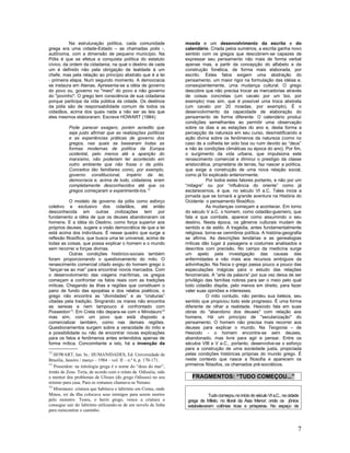 Na estruturação política, cada comunidade              moeda e um desenvolvimento da escrita e do
grega era uma cidade-Estado – as chamadas polis -,                calendário. Criada pelos sumérios, a escrita ganha novo
autônoma, com a dimensão de pequeno município. Na                 sentido com os gregos que descobrem-se capazes de
Pólis é que se efetua a conquista política do estatuto            expressar seu pensamento não mais de forma verbal
cívico, da ordem da cidadania, na qual o destino de cada          apenas mas, a partir da concepção do alfabeto e da
um é definido não pela obrigação de lealdade à um                 construção fonética, de forma mais elaborada, por
chefe, mas pela relação ao princípio abstrato que é a lei         escrito. Estes fatos exigem uma abstração do
- primeira etapa. Num segundo momento. A democracia               pensamento, um maior rigor na formulação das idéias e,
se instaura em Atenas. Apresenta-se a idéia de governo            conseqüentemente, uma mudança cultural. O grego
do povo ou, governo no "meio" do povo e não governo               descobre que não precisa trocar as mercadorias através
do "povinho". O grego tem consciência de sua cidadania            de coisas concretas (um cavalo por um boi, por
porque participa da vida pública da cidade. Os destinos           exemplo) mas sim, que é possível uma troca abstrata
da pólis são de responsabilidade comum de todos os                (um cavalo por 20 moedas, por exemplo). É o
cidadãos, acima dos quais nada a não ser as leis que              desenvolvimento da capacidade de elaboração do
eles mesmos elaboraram. Escreve HOWART (1984):                    pensamento de forma diferente. O calendário produz
                                                                  condições semelhantes ao permitir uma observação
          Pode parecer exagero, porém acredito que                sobre os dias e as estações do ano e, desta forma a
          seja justo afirmar que as realizações políticas         percepção da natureza em seu curso, desmistificando a
          e as experiências práticas de governo dos               ação divina sobre os fenômenos da natureza (como no
          gregos, nas quais se basearam todas as                  caso de a colheita ter sido boa ou ruim devido ao “deus”
          formas modernas de política da Europa                   e não às condições climáticas ou época do ano). Por fim,
          ocidental, pelo menos até a aparição do                 o surgimento da vida urbana, que impulsiona este
          marxismo, não poderiam ter acontecido em                renascimento comercial e diminui o prestígio da classe
          outro ambiente que não fosse o da pólis.                aristocrática, proprietária de terras, faz nascer a política,
          Conceitos tão familiares como, por exemplo,             que exige a construção de uma nova relação social,
          governo constitucional, império da lei,                 como já foi explicado anteriormente.
          democracia e, acima de tudo, cidadania, eram                       Por todos estes fatores portanto, e não por um
          completamente desconhecidos até que os                  “milagre” ou por “influência do oriente” como já
          gregos começaram a experimentá-los.12                   esclarecemos, é que, no século VI a.C. Tales inicia a
                                                                  jornada que se tornará a grande aventura na História do
           O modelo de governo da pólis como esforço              Ocidente: o pensamento filosófico.
coletivo e exclusivo dos cidadãos, até então                                 As mudanças começam a acontecer. Em torno
desconhecida em outras civilizações tem por                       do século V a.C. o homem, como cidadão-guerreiro, que
fundamento a idéia de que os deuses abandonaram os                fala e que combate, aparece como assumindo o seu
homens. E a idéia do Destino, como força superior aos             destino. Nesta época, os gêneros culturais mudam de
próprios deuses, sugere a visão democrática de que a lei          sentido e de estilo. A tragédia, antes fundamentalmente
está acima dos indivíduos. É nesse quadro que surge a             religiosa, torna-se cerimônia política. A história-geografia
reflexão filosófica, que busca uma lei universal, acima de        se afirma. As descrições lendárias e as genealogias
todas as coisas, que possa explicar o homem e o mundo             míticas dão lugar à paisagens e costumes analisados e
sem recorrer a forças divinas.                                    descritos com precisão. No campo da medicina surge
           Outras condições histórico-sociais também              um apelo pela investigação das causas das
foram proporcionando o questionamento do mito. O                  enfermidades e não mais aos recursos ambíguos da
renascimento comercial citado exigiu do homem grego o             adivinhação. Na física o grego passa pouco a pouco das
“lançar-se ao mar” para encontrar novos mercados. Com             especulações mágicas para o estudo das relações
o desenvolvimento das viagens marítimas, os gregos                fenomenais. A “arte da palavra” por sua vez deixa de ser
começam a confrontar os fatos reais com as tradições              privilégio das famílias nobres para ser o meio pelo qual
míticas. Chegando às ilhas e regiões que constituem o             todo cidadão dispõe, pelo menos em direito, para fazer
pano de fundo das epopéias e dos relatos poéticos, o              valer suas opiniões e interesses.
grego não encontra as “divindades” e as “criaturas”                          O mito contudo, não perdeu sua beleza, seu
citadas pela tradição. Singrando os mares não encontra            sentido que propiciou todo este progresso. É uma forma
as sereias e nem tampouco é confrontado com                       diferente de olhar a realidade. Hesíodo fala em suas
Posseidon13. Em Creta não depara-se com o Minotauro14             obras do "abandono dos deuses" com relação aos
mas sim, com um povo que está disposto a                          homens. Há um princípio de "secularização" do
comercializar também, como nas demais regiões.                    pensamento. O homem não precisa mais recorrer aos
Questionamentos surgem sobre a veracidade do mito e               deuses para explicar o mundo. Na Teogonia – de
a possibilidade ou não de encontrar novas explicações             Hesíodo - o homem encontra-se sem deuses,
para os fatos e fenômenos antes entendidos apenas de              abandonado, mas livre para agir e pensar. Entre os
forma mítica. Concomitante a isto, há a invenção da               séculos VIII e V a.C., portanto, desenvolve-se o esforço
                                                                  para a construção de uma sociedade justa, propiciada
12                                                                pelas condições históricas próprias do mundo grego. É
   HOWART, Ian. In.: HUMANIDADES, Ed. Universidade de
Brasília, Janeiro / março – 1984 – vol. II – n.º 6, p. 170-171.   neste contexto que nasce a filosofia e aparecem os
13
   Posseidon: na mitologia grega é o nome do “deus do mar”,       primeiros filósofos, os chamados pré-socráticos.
irmão de Zeus. Teria, de acordo com o relato da Odisséia, sido
o mentor dos problemas de Ulisses (do grego Odisseu) no seu          FRAGMENTOS: “TUDO COMEÇOU...”
retorno para casa. Para os romanos chamava-se Netuno.
14
   Minotauro: criatura que habitava o labirinto em Cretas, onde
Minos, rei da ilha colocava seus inimigos para serem mortos                   Tudo começou no início do século VI a.C., na cidade
pelo monstro. Teseu, o herói grego, vence a criatura e             grega de Mileto, no litoral da Ásia Menor; onde os jônios
consegue sair do labirinto utilizando-se de um novelo de linha     estabeleceram colônias ricas e prósperas. No espaço de
para reencontrar o caminho.



                                                                                                                                7
 