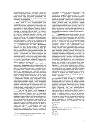Etimologicamente portanto, cosmologia pode ser                 e aritmética surgiram os termos matemáticos “média
definida como “ordem racional” ou, “teoria racional para       harmônica”        e   “progressão     harmônica”.16   No
o universo”. Esta é a busca dos primeiros pensadores.          entendimento pitagórico provavelmente as coisas
Neste sentido, cada pré-socrático apresentará a sua            manifestariam, de forma externa, a estrutura numérica
“tese” sobre a arcké da physis, construindo assim sua          da qual seriam compostas. Difícil de compreender mas,
cosmologia. Vejamos alguns.                                    possível de imaginar, o sentido seria a composição das
           Para Tales (séc. VI a.C.), o princípio de tudo,     diversas substâncias através de unidades mínimas de
a arkhé, seria a água. Apresentaremos duas                     matéria, unidades estas que promovem diversas
interpretações para o seu pensamento. Na primeira              combinações em conjuntos de diferentes quantidades.
acredita-se que Tales entenderia que, no princípio tudo        Conforme esclarece BERTRAND RUSSEL (1967), ele
estava encoberto pelas águas e que, ao evaporarem              (sic!) considerava o mundo, provavelmente, como
estas surgem as coisas, a natureza. Na outra versão, a         atômico, e os corpos feitos de moléculas compostas de
afirmação de que “tudo surgia da água” permite entender        átomos dispostos de várias formas. Esperava, assim,
que esta, ao resfriar-se, torna-se deusa e dá origem à         fazer da aritmética o estudo fundamental para a física e
terra. Ao se aquecer transforma-se em vapor e ar, que,         a estética.17
por sua vez, novamente esfriados, retornam como                            Empédocles de Agrigento (viveu em torno de
chuva. Desse ciclo provocado pela água, nascem as              440 a.C.). Figura controversa e interessante, este pré-
diversas formas de vida. Independente de qual seja a           socrático era um político democrático que, ao mesmo
interpretação correta, o importante é compreendermos           tempo, reivindicava para si a qualidade de Deus.18 Teria
que Tales expressa a primeira forma, rudimentar ainda,         morrido por saltar à cratera do Etna tentando provar que
de se fazer ciência. É o uso de um pensamento novo, de         era deus. Escreveu-se num poema que O grande
uma racionalidade que é produzida filosoficamente.             Empédocles, essa alma ardente, Saltou no Etna e foi
           Contemporâneo de Tales, Anaximandro                 totalmente torrado.19 Mas, independente disso,
(610-545 a.C.) por sua vez, procura uma explicação             Empédocles propõe uma cosmologia que merece ser
diferente. Para ele o princípio de tudo, da phisis, é o        tratada. Para ele, quatro elementos constituiriam todas
ápeiron, que significa "indeterminado", "ilimitado". É a       as coisas: a terra, o ar, o fogo e a água. Permanentes,
idéia de uma substância infinita, eterna e sem idade, que      estes elementos poderiam contudo misturar-se em
envolveria todos os mundos. Para ele haveriam outros           diferentes proporções e produzir, assim, as substâncias
mundos.15 Transformada nas várias substâncias que              complexas mutáveis que encontramos no mundo.20 Na
conhecemos, que por sua vez se transformariam umas             sua teoria, o Amor unia as coisas e a Luta as separava.
nas outras, está em contínuo movimento, dando origem           Substâncias primitivas, o Amor e a Luta alternavam sua
a uma série de opostos, como água e fogo, frio e calor,        predominância, ou seja, ora um era mais forte, ora outro
dia e noite. A água, de Tales, seria muito “material” para     e, desta forma estabelece-se um ciclo. Quando o Amor
explicar o imaterial, como no caso dos contrários. O           une os elementos, a Luta aos poucos os separa e,
ápeiron, desta forma, originaria tudo.                         quando isto acontece, o Amor novamente os reúne,
           Também      de     Mileto,   como     Tales   e     gradativamente. Por isso toda substância é temporal –
Anaximandro, Anaxímenes (séc. VI a.C.) encontra uma            passageira – e só os quatro elementos com o Amor e a
resposta intermediária, considerando como princípio de         Luta são eternos. Todas as transformações no mundo
tudo o ar – pneuma em grego -, que é um elemento nem           não obedecem a uma finalidade mas, são produzidas
tão abstrato como o ápeiron, nem tão palpável como a           apenas pelo Acaso e pela Necessidade. Neste sentido, a
água. O ar é respiração e vida; o fogo é ar rarefeito; a       originalidade da teoria de Empédocles, à parte a ciência,
água e a terra são condensação do ar; tudo o que existe,       consiste na doutrina dos quatro elementos, e no
reduz-se a variações quantitativas do ar. Neste sentido,       emprego (sic!) dos princípios do Amor e da Luta para
todas as coisas seriam produzidas por um duplo                 explicar a mudança.21
processo: a rarefação, que representaria a expansão, e                       Na “escola atomista” encontramos Leucipo
a condensação, entendida como compressão. A água               (provavelmente em torno de 440 a.C.) de Mileto e
surgiria da condensação inicial do ar. Mais condensado         Demócrito (aproximadamente 432 a.C.) de Abdera.
ainda, teríamos a terra e, por fim, a pedra. Anaxímenes        Acreditando que tudo é composto por átomos, estes pré-
estabelece diferenças quantitativas entre substâncias          socráticos formularam a teoria que ficou conhecida como
diferentes, dadas pelo grau de condensação, o que não          “atomismo”. Geralmente mencionados juntos, torna-se
deixa de ser um mérito. Juntamente com seus dois               difícil distinguir a obre de um e de outro. Os átomos
contemporâneos, constitui o que ficou conhecido como a         seriam fisicamente mas, não geometricamente,
“escola de Mileto” ou, a filosofia dos milésios.               indivisíveis. Entre eles existiria um espaço vazio e, em
           Na ilha de Samos, surge Pitágoras e,                eterno movimento, os átomos seriam também infinitos e
posteriormente os seguidores deste que constituirão a          indestrutíveis. Sendo de diversas espécies, seriam – os
“escola pitagórica”. Voltado para a matemática,                átomos – diferentes quanto à forma e ao tamanho.
Pitágoras será o responsável pela criação do termo             Seriam as combinações destes átomos portanto, que
filosofia. Considerado sábio pelos seus conterrâneos, o        formariam os diversos tipos de substâncias existentes no
matemático dirá que sábios seriam os deuses e que, ele,        Universo. Criticados na antiguidade como atribuindo
seria um amigo (philo) da sabedoria (sophia). Criador do       tudo à casualidade, os atomistas na realidade eram
famoso teorema que recebe seu nome, será um dos                deterministas rigorosos, que acreditavam que tudo
responsáveis pela íntima ligação entre a matemática e a
filosofia nos tempos que se seguirão. Para ele “todas as       16
                                                                  Id., p. 40.
coisas são números”, representando estes não                   17
quantidades mas a própria essência dos seres.                     Id., ibid.
                                                               18
Descobriu a importância dos números na música e,                  RUSSEL, Bertrand. História da Filosofia Ocidental – livro
desta descoberta estabelecendo a relação entre música          primeiro: a filosofia antiga, 2.ª ed. p. 61.
                                                               19
                                                                  Id. Ibid.
                                                               20
15
   RUSSEL, Bertrand. História da Filosofia Ocidental – livro      Id., p. 63.
                                                               21
primeiro: a filosofia antiga, 2.ª ed. p. 31                       Id., p. 66.



                                                                                                                              9
 