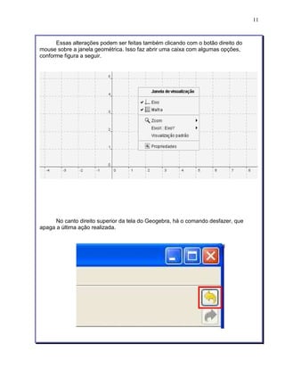 11 
Essas alterações podem ser feitas também clicando com o botão direito do 
mouse sobre a janela geométrica. Isso faz abrir uma caixa com algumas opções, 
conforme figura a seguir. 
No canto direito superior da tela do Geogebra, há o comando desfazer, que 
apaga a última ação realizada. 
 