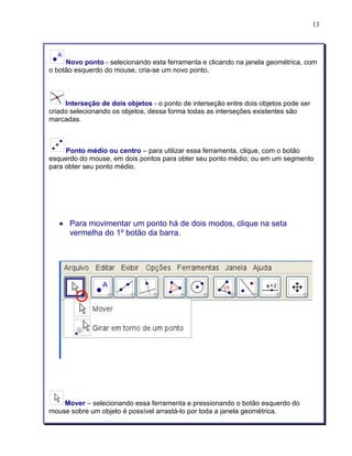 13 
Novo ponto - selecionando esta ferramenta e clicando na janela geométrica, com 
o botão esquerdo do mouse, cria-se um novo ponto. 
Interseção de dois objetos - o ponto de interseção entre dois objetos pode ser 
criado selecionando os objetos, dessa forma todas as interseções existentes são 
marcadas. 
Ponto médio ou centro – para utilizar essa ferramenta, clique, com o botão 
esquerdo do mouse, em dois pontos para obter seu ponto médio; ou em um segmento 
para obter seu ponto médio. 
• Para movimentar um ponto há de dois modos, clique na seta 
vermelha do 1º botão da barra. 
Mover – selecionando essa ferramenta e pressionando o botão esquerdo do 
mouse sobre um objeto é possível arrastá-lo por toda a janela geométrica. 
 