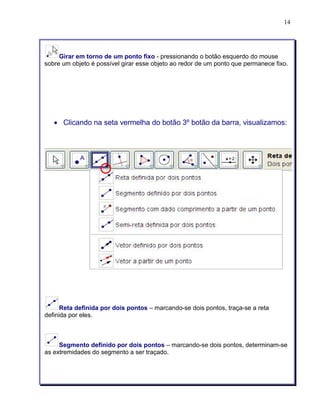 14 
Girar em torno de um ponto fixo - pressionando o botão esquerdo do mouse 
sobre um objeto é possível girar esse objeto ao redor de um ponto que permanece fixo. 
• Clicando na seta vermelha do botão 3º botão da barra, visualizamos: 
Reta definida por dois pontos – marcando-se dois pontos, traça-se a reta 
definida por eles. 
Segmento definido por dois pontos – marcando-se dois pontos, determinam-se 
as extremidades do segmento a ser traçado. 
 