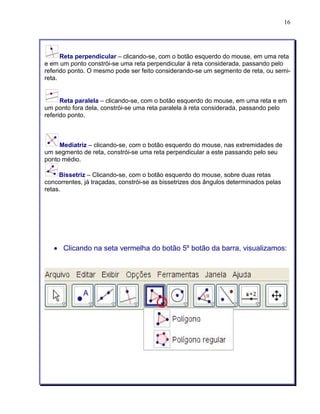 16 
Reta perpendicular – clicando-se, com o botão esquerdo do mouse, em uma reta 
e em um ponto constrói-se uma reta perpendicular à reta considerada, passando pelo 
referido ponto. O mesmo pode ser feito considerando-se um segmento de reta, ou semi-reta. 
Reta paralela – clicando-se, com o botão esquerdo do mouse, em uma reta e em 
um ponto fora dela, constrói-se uma reta paralela à reta considerada, passando pelo 
referido ponto. 
Mediatriz – clicando-se, com o botão esquerdo do mouse, nas extremidades de 
um segmento de reta, constrói-se uma reta perpendicular a este passando pelo seu 
ponto médio. 
Bissetriz – Clicando-se, com o botão esquerdo do mouse, sobre duas retas 
concorrentes, já traçadas, constrói-se as bissetrizes dos ângulos determinados pelas 
retas. 
• Clicando na seta vermelha do botão 5º botão da barra, visualizamos: 
 
