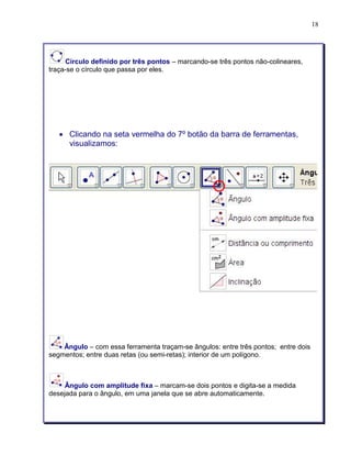 18 
Círculo definido por três pontos – marcando-se três pontos não-colineares, 
traça-se o círculo que passa por eles. 
• Clicando na seta vermelha do 7º botão da barra de ferramentas, 
visualizamos: 
Ângulo – com essa ferramenta traçam-se ângulos: entre três pontos; entre dois 
segmentos; entre duas retas (ou semi-retas); interior de um polígono. 
Ângulo com amplitude fixa – marcam-se dois pontos e digita-se a medida 
desejada para o ângulo, em uma janela que se abre automaticamente. 
 