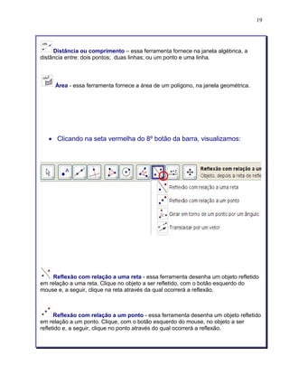 19 
Distância ou comprimento – essa ferramenta fornece na janela algébrica, a 
distância entre: dois pontos; duas linhas; ou um ponto e uma linha. 
Área - essa ferramenta fornece a área de um polígono, na janela geométrica. 
• Clicando na seta vermelha do 8º botão da barra, visualizamos: 
Reflexão com relação a uma reta - essa ferramenta desenha um objeto refletido 
em relação a uma reta. Clique no objeto a ser refletido, com o botão esquerdo do 
mouse e, a seguir, clique na reta através da qual ocorrerá a reflexão. 
Reflexão com relação a um ponto - essa ferramenta desenha um objeto refletido 
em relação a um ponto. Clique, com o botão esquerdo do mouse, no objeto a ser 
refletido e, a seguir, clique no ponto através do qual ocorrerá a reflexão. 
 