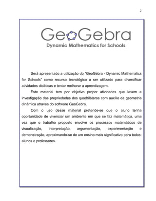 2 
Será apresentado a utilização do “GeoGebra - Dynamic Mathematics 
for Schools” como recurso tecnológico a ser utilizado para diversificar 
atividades didáticas e tentar melhorar a aprendizagem. 
Este material tem por objetivo propor atividades que levem a 
investigação das propriedades dos quadriláteros com auxílio da geometria 
dinâmica através do software GeoGebra. 
Com o uso desse material pretende-se que o aluno tenha 
oportunidade de vivenciar um ambiente em que se faz matemática, uma 
vez que o trabalho proposto envolve os processos matemáticos de 
visualização, interpretação, argumentação, experimentação e 
demonstração, aproximando-se de um ensino mais significativo para todos: 
alunos e professores. 
 