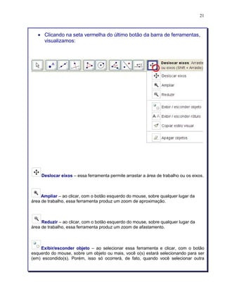 21 
• Clicando na seta vermelha do último botão da barra de ferramentas, 
visualizamos: 
Deslocar eixos – essa ferramenta permite arrastar a área de trabalho ou os eixos. 
Ampliar – ao clicar, com o botão esquerdo do mouse, sobre qualquer lugar da 
área de trabalho, essa ferramenta produz um zoom de aproximação. 
Reduzir – ao clicar, com o botão esquerdo do mouse, sobre qualquer lugar da 
área de trabalho, essa ferramenta produz um zoom de afastamento. 
Exibir/esconder objeto – ao selecionar essa ferramenta e clicar, com o botão 
esquerdo do mouse, sobre um objeto ou mais, você o(s) estará selecionando para ser 
(em) escondido(s). Porém, isso só ocorrerá, de fato, quando você selecionar outra 
 